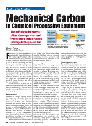 Engineering Practice
         Feature Report




        Mechanical Carbon
        In Chemical Processing Equipment
                This self-lubricating material                             Fine graphite
                                                                              particles
                offers advantages when used                                                         Carbon
                                                                                                    graphite
                                                                                                               2,800 °C      Electro
                                                                                                                             graphite

              for components that are running
               submerged in the process fluid                                                                             resistance
                                                                          Figure 1. Additional Heat treatment             resistance
                                                                          improves the chemical-resistance
        Glenn H. Phelps                                                   properties of mechanical carbons
        Metallized Carbon Corp.




        F
              requently, in chemical processing      and weaker than the carbon-graphite        pregnated materials also exhibit im-
              equipment it is possible to place      material, but has superior chemical        proved resistance to oxidation of the
              the shaft support bearings in the      resistance, oxidation resistance and       carbon-graphite or electrographite
              chemical that is being processed.      thermal conductivity compared to the       base material.
        In some cases, this precludes the use        carbon-graphite (Figure 1).
        of oil- or grease-lubricated bearings                                                   Running submerged
        because the operating conditions are         Impregnation                               The coefficient of friction and wear
        not conducive to the use of such mate-       Both carbon-graphite and elec-             rate of two rubbing metal parts is ex-
        rials. For example, bearings that are        trographite are normally produced so       tremely low when they are separated
        lubricated with oil or grease can be         that they contain approximately 15%        by a hydrodynamic film of oil or grease.
        problematic when submerged in liq-           porosity by volume. To produce me-         However, when metal parts are rubbed
        uids such as water or other solvents,        chanical carbon grades with enhanced       together in low viscosity liquids, such
        liquefied gases, heat transfer oils and      properties, the porosity in the carbon-    as water or gasoline, the hydrodynamic
        corrosive chemicals. For these operat-       graphite and electrographite materi-       film is too thin and metal-to-metal con-
        ing conditions, self-lubricating, me-        als can be impregnated — by vacuum         tact can occur. When metal-to-metal
        chanical carbon bearings are often           or pressure processes — with thermal       contact occurs, the metal atoms in
        the best solution.                           setting resins, metals or inorganic        sliding contact have strong atomic at-
           This article takes a close look at        salts, as explained below:                 traction, which results in high friction,
        mechanical carbons, describing what          Resins. The most common thermal            wear, galling, and seizing.
        they are and how they function when          setting resins used are phenolic, poly-       When carbon is rubbed against
        running submerged in chemical pro-           ester, epoxy and furan resins. Resin im-   metal in a low viscosity liquid, the
        cessing equipment.                           pregnation produces materials that are     resulting thin, hydrodynamic film is
                                                     impermeable (to 100 psi air) and have      normally adequate to provide lubrica-
        Compositions                                 improved lubricating characteristics.      tion. Since there is no strong atomic
        Mechanical carbons contain graph-            Metals. The most common metal im-          attraction between mechanical car-
        ite, which they rely on for their self-      pregnations are babbitt (an alloy of       bon and metal, a hydrodynamic film
        lubricating characteristics. To make         tin, antimony and copper that is used      that is only a few microns thick is
        mechanical carbons, fine graphite            to make bearings), copper, antimony,       sufficient to prevent rubbing contact,
        particles are bonded with a hard,            bronze, nickel-chrome and silver. Metal    even for high-speed and high-load ap-
        strong, amorphous-carbon binder to           impregnation produces materials that       plications. Since mechanical carbon is
        produce a mechanical carbon mate-            are harder, stronger and impermeable       a self-polishing material, a polished
        rial that is called carbon-graphite.         (to 100 psi air), with improved lubri-     finish on the counter material will
        Further heat treating, to approxi-           cating qualities and better thermal        quickly polish the mechanical car-
        mately 5,100°F (2,800°C), causes the         and electrical conductivity.               bon material. The thin hydrodynamic
        amorphous-carbon binder to become            Inorganic salt. The inorganic salt         film that is created by low viscosity
        graphitized, resulting in a material         impregnations are proprietary for-         liquids can then separate the two pol-
        known as electrographite.                    mulations that provide improved            ished surfaces.
           The electrographite is generally softer   lubricating qualities. These salt im-         Using the fluid being handled as the
        46    Chemical Engineering www.che.com january 2009




18_CHE_011509_GSO.indd 46                                                                                                              12/18/08 1:03:27 PM
 