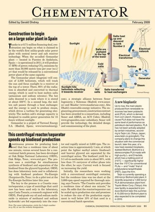 Edited by Gerald Ondrey                                                                                                 February 2009



     Construction to begin
     on a large solar plant in Spain
     T  hanks to a �171-million financing deal, con-
        struction can begin on what is claimed to
     be the world’s first utility-grade solar power
     plant with central tower and salt receiver
     technology. When the so-called Gemasolar
     plant — located in Fuentes de Andalucia,
     Spain — is operational in 2011, it will produce
     17 MWe of power, reducing CO2 emissions by
     more than 50,000 metric tons per year (m.t./
     yr) that would be released by a conventional
     power plant of the same capacity.
        The Gemasolar plant (diagram) will con-
     sist of 2,500 heliostats, which will track
     the sun and focus sunlight to a receiver at
     the top of a tower. There, 95% of the radia-
     tion is absorbed and converted to thermal
     energy, which is used to heat molten salts                                                                                      Torresol Energy

     (potassium and sodium nitrates). The hot
     salts descend to a tank where it is stored              com), a strategic alliance between Sener
     at about 500°C. In a second loop, the mol-              Ingeniería y Sistemas (Madrid; www.sener.       A new bioplastic
     ten salt passes through a heat exchanger.               es) and Masdar (www.masdaruae.com), Abu         Up to now, the main plastic
     and the energy is used to produce steam,                Dhabi’s renewable-energy initiative. The en-    produced from renewable re-
     which drives a turbine for generating elec-             gineering, procurement, construction contract   sources has been polylactic
     tricity. The molten salt’s storage capacity is          has been awarded to a consortium, including     acid (PLA), which is derived
     designed to enable power generation for 15              Sener and AMSA, an ACS Cobra (Madrid;           from corn starch. However, be-
     hours without sunlight.                                 www.grupocobra.com) subsidiary. Sener will      cause PLA does not have the
        Gemasolar is a project of Torresol Energy            provide the technology, the detailed design     same level of performance as
     S.A. (Madrid, Spain; www.torresolenergy.                and commissioning of the plant.                 petroleum-derived plastics, PLA
                                                                                                             has not been actively adopted
                                                                                                             by certain industries, accord-

     This centrifugal reactor/separator                                                                      ing to Teijin Ltd. (Tokyo, Japan;
                                                                                                             www.teijin.co.jp/english). The
     speeds up biodiesel production                                                                          company plans to change this
                                                                                                             situation with the commercial

     A  continuous process for producing biod-
        iesel that has a residence time of about
     one minute, versus several hours for a con-
                                                             tor and rapidly mixed at 3,600 rpm. The re-
                                                             action time is approximately 1 min, at which
                                                             point the lighter methyl esters (biodiesel)
                                                                                                             launch, later this year, of a
                                                                                                             new heat-resistant bioplastic,
                                                                                                             dubbed Biofront. Biofront is a
     ventional batch process, has been developed             and heavier glycerol are separated by the       stereocomplex PLA made with
     at Oak Ridge National Laboratory (ORNL;                 centrifugal action. The biodiesel yield for a   high-purity L- and D-lactate,
                                                                                                             which has a melting point of
     Oak Ridge, Tenn.; www.ornl.gov). The pro-               5:1 oil-to-methoxide ratio is about 95%, with
                                                                                                             210°C — significantly higher
     cess uses a centrifuge for simultaneous                 less than 1% carryover of either phase into
                                                                                                             than the 170°C for conventional
     synthesis of biodiesel and separation of the            the other, he says. Current work is focused     PLAs — and “rivals” that of
     biodiesel from the glycerol byproduct. ORNL             on increasing the yield.                        polybutylene terephthalate
     has done laboratory tests and is collaborat-              Initially, the researchers were working       (PBT), says the firm.
     ing with biodiesel producer Nu-Energie                  with a conventional centrifugal contactor,         Teijin is currently operating a
     (Surgoinsville, Tenn.) to do a pilot test at the        but the residence time was too short at the     200-ton/yr Biofront pilot plant. It
     Nu-Energie facilities later this year.                  3,600-rpm speed required for thorough mix-      recently acquired a 1,000 ton/yr
       The key to the process is a Couette reac-             ing, says Tsouris. “The Couette unit provides   PLA demonstration plant from
     tor/separator, a type of centrifuge that until          a residence time of about one minute,” he       Toyoto Motor Corp. (Tokyo); this
                                                                                                             new facility is expected to pro-
     now has been used only in the laboratory,               says. He adds that the reactor/separator can
                                                                                                             duce Biofront later this summer.
     says Costa Tsouris, a research engineer with            be scaled up to production size and promises
                                                                                                             A 10,000-ton/yr Biofront plant is
     ORNL. Food-grade soy oil and sodium meth-               to reduce the size of the production equip-     also expected to be completed
     oxide (a mixture of methanol and sodium                 ment to well below 10% of that used in a        in 2010.
     hydroxide) are fed separately into the reac-            conventional batch operation.
     Note: For more information, circle the 3-digit number
     on p. 62, or use the website designation.                                     Chemical Engineering www.che.com February 2009            11




06_CHE_021509_CHM.indd 11                                                                                                              1/26/09 8:46:39 AM
 