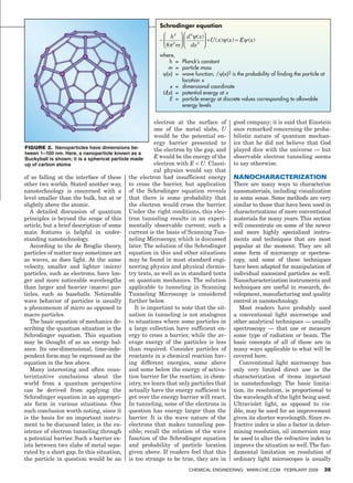 Schrodinger equation




w
                                                                     where,
                                                                     	    h 	= 	 Planck’s constant
                                                                     	 m 	= 	 particle mass
                                                                     	 ψ(x) 	= 	 ave function; /ψ(x)2 is the probability of finding the particle at
                                                                                 w
                                                                                 location x
                                                                     	    x 	= 	 dimensional coordinate
                                                                     	 U(x) 	= 	 potential energy at x
                                                                     	    E 	= 	 article energy at discrete values corresponding to allowable
                                                                                 p
                                                                                 energy levels


                                                                    electron at the surface of          good company; it is said that Einstein
                                                                    one of the metal slabs, U           once remarked concerning the proba-
                                                                    would be the potential en-          bilistic nature of quantum mechan-
                                                                    ergy barrier presented to           ics that he did not believe that God
            Figure 2. Nanoparticles have dimensions be-             the electron by the gap, and        played dice with the universe — but
            tween 1–100 nm. Here, a nanoparticle known as a
            Buckyball is shown; it is a spherical particle made     E would be the energy of the        observable electron tunneling seems
            up of carbon atoms                                      electron with E  U. Classi-        to say otherwise.
                                                                    cal physics would say that
            of as falling at the interface of these the electron had insufficient energy                Nanocharacterization
            other two worlds. Stated another way, to cross the barrier, but application                 There are many ways to characterize
            nanotechnology is concerned with a of the Schrodinger equation reveals                      nanomaterials, including visualization
            level smaller than the bulk, but at or that there is some probability that                  in some sense. Some methods are very
            slightly above the atomic.                    the electron would cross the barrier.         similar to those that have been used in
               A detailed discussion of quantum Under the right conditions, this elec-                  characterizations of more conventional
            principles is beyond the scope of this tron tunneling results in an experi-                 materials for many years. This section
            article, but a brief description of some mentally observable current; such a                will concentrate on some of the newer
            main features is helpful in under- current is the basis of Scanning Tun-                    and more highly specialized instru-
            standing nanotechnology.                      neling Microscopy, which is discussed         ments and techniques that are most
               According to the de Broglie theory, later. The solution of the Schrodinger               popular at the moment. They are all
            particles of matter may sometimes act equation in this and other situations                 some form of microscopy or spectros-
            as waves, as does light. At the same may be found in most standard engi-                    copy, and some of these techniques
            velocity, smaller and lighter (micro) neering physics and physical chemis-                  have been adapted for manipulation of
            particles, such as electrons, have lon- try texts, as well as in standard texts             individual nanosized particles as well.
            ger and more noticeable wavelengths on quantum mechanics. The solution                      Nanocharacterization instruments and
            than larger and heavier (macro) par- applicable to tunneling in Scanning                    techniques are useful in research, de-
            ticles, such as baseballs. Noticeable Tunneling Microscopy is considered                    velopment, manufacturing and quality
            wave behavior of particles is usually further below.                                        control in nanotechnology.
            a phenomenon of micro as opposed to             It is important to note that the sit-          Most readers have probably used
            macro particles.                              uation in tunneling is not analogous          a conventional light microscope and
               The basic equation of mechanics de- to situations where some particles in                other analytical techniques — usually
            scribing the quantum situation is the a large collection have sufficient en-                spectroscopy — that use or measure
            Schrodinger equation. This equation ergy to cross a barrier, while the av-                  some type of radiation or beam. The
            may be thought of as an energy bal- erage energy of the particles is less                   basic concepts of all of these are in
            ance. Its one-dimensional, time-inde- than required. Consider particles of                  many ways applicable to what will be
            pendent form may be expressed as the reactants in a chemical reaction hav-                  covered here.
            equation in the box above.                    ing different energies, some above               Conventional light microscopy has
               Many interesting and often coun- and some below the energy of activa-                    only very limited direct use in the
            terintuitive conclusions about the tion barrier for the reaction; in chem-                  characterization of items important
            world from a quantum perspective istry, we learn that only particles that                   in nanotechnology. The basic limita-
            can be derived from applying the actually have the energy sufficient to                     tion, its resolution, is proportional to
            Schrodinger equation in an appropri- get over the energy barrier will react.                the wavelength of the light being used.
            ate form in various situations. One In tunneling, none of the electrons in                  Ultraviolet light, as opposed to vis-
            such conclusion worth noting, since it question has energy larger than the                  ible, may be used for an improvement
            is the basis for an important instru- barrier. It is the wave nature of the                 given its shorter wavelength. Since re-
            ment to be discussed later, is the ex- electrons that makes tunneling pos-                  fractive index is also a factor in deter-
            istence of electron tunneling through sible; recall the relation of the wave                mining resolution, oil immersion may
            a potential barrier. Such a barrier ex- function of the Schrodinger equation                be used to alter the refractive index to
            ists between two slabs of metal sepa- and probability of particle location                  improve the situation as well. The fun-
            rated by a short gap. In this situation, given above. If readers feel that this             damental limitation on resolution of
            the particle in question would be an is too strange to be true, they are in                 ordinary light microscopes is usually
                                                                                  Chemical Engineering www.che.com February 2009                    35




    14_CHE_021509_KT.indd 35                                                                                                                    1/23/09 3:03:29 PM
 