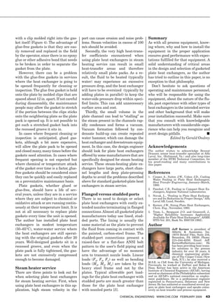 with a clip molded right into the gas-       port can cause erosion and noise prob-    Summary
        ket itself (Figure 4). The advantage of      lems. Steam velocities in excess of 100   As with all process equipment, know-
        glue-free gaskets is that they are eas-      m/s should be avoided.                    ing where, why and how to install the
        ily removed and replaced in the field           Secondly, the very high heat-trans-    equipment in the proper application
        by the operator, since there is no epoxy     fer coefficients encountered when         ensures good performance with expec-
        glue or other adhesive bond that needs       using plate heat exchangers in steam      tations fulfilled for that equipment. A
        to be broken in order to separate the        heating service can result in small       solid understanding of critical areas
        gasket from the plate.                       heat-transfer areas and therefore         in the design and selection of gasketed
           However, there can be a problem           relatively small plate packs. As a re-    plate heat exchangers, as the author
        with the glue-free gaskets in services       sult, the fluid to be heated (typically   has tried to outline in this paper, is no
        where the heat exchanger is going to         water) may experience an excessive        exception to that philosophy.
        be opened frequently for cleaning or         pressure drop, and the heat exchanger        Don’t hesitate to ask questions of
        inspection. The glue free gasket is held     will have to be oversized (typically by   operating and maintenance personnel,
        onto the plate by molded clips that are      adding plates in parallel) to keep the    who will be responsible for using the
        spaced about 12 in. apart. If not careful    water-side pressure drop within speci-    equipment, about the nature of the flu-
        during disassembly, the maintenance          fied limits. This can add unnecessary     ids, past experience with other types of
        people may allow the gasket to stretch       surface area and cost.                    heat exchangers in the intended service
        if the portion between the clips sticks         Thirdly, the small volume in the       and other background that will make
        onto the neighboring plate as the plate      plate channel can lead to “stalling” as   your installation successful. Make sure
        pack is opened up. It is not possible to     the steam present in the channels rap-    that you consult with knowledgeable
        get such a stretched gasket back into        idly condenses and forms a vacuum.        manufacturers with considerable expe-
        the recessed groove it sits in.              Vacuum formation followed by con-         rience who can help you recognize and
           In cases where frequent cleaning or       densate build-up can create repeated      avert design pitfalls.	                ■
        inspection is anticipated, glued gas-        water hammer, which can damage the                       Edited by Gerald Ondrey
        kets, although a bit more expensive,         heat exchanger and downstream equip-
        will allow the plate pack to be opened       ment. In this case, the design engineer   Acknowledgements
        and closed many, many times before the       should look for plate heat exchangers     The author wishes to acknowledge Bennat
                                                                                               Drazner, senior heat-transfer specialist at Alfa
        gaskets need attention. In cases where       offered by some manufacturers that are    Laval, Inc. (Richmond, Va.) and also long-time
        frequent opening is not expected but         specifically designed for steam heating   member of the HTRI Technical Committee, for
                                                                                               his proof-reading and many contributions to
        where chemical or temperature attack         service. These steam-heating plate ex-    this paper.
        of the gasket over time is a factor, glue-   changers have large ports, short chan-
        free gaskets should be considered since      nel lengths and deep plate-pressing       References
        they can be quickly and easily replaced      depths to avoid the problems described    1. 	 Cooper, A., Suitor, J.W., Usher, J.D., Cooling
                                                                                                    Water Fouling in Plate Heat Exchangers,
        on a preventative maintenance basis.         above for standard gasketed-plate heat         Heat Transfer Engineering, January–March,
           Plate gaskets, whether glued or           exchangers in steam service.                   1980.
        glue-free, should have a life of sev-                                                  2. 	 Panchal, C.B., Fouling in Compact Heat Ex-
                                                                                                    changers, Argonne National Laboratories.
        eral years, unless they are in a service     Flanged versus studded ports              3. 	 Novak, L., “Fouling in Plate Heat Exchang-
        where they are subject to chemical or        There is no need to design or select           ers and Its Reduction by Proper Design,” Alfa
                                                                                                    Laval AB, Lund, Sweden.
        oxidative attack or are running contin-      plate heat exchangers with costly ex-
                                                                                               4. 	 Kerner, J.W., Sizing Plate Heat Exchangers,
        uously at their temperature limit. It is     tended nozzles terminating in flanged          Chem. Eng., November, 1993.
        not at all necessary to replace plate        connections. Almost all gasketed plate    5. 	 Trom, L., Bergquist J-O. and Gromwell, J.,
                                                                                                    “Higher Reliability Increases: Application
        gaskets every time the unit is opened.       manufacturers today use lined, stud-           Available for Plate Heat Exchangers”, ASME
        The author has installed plate heat          ded ports. The lining is usually the           HTD-Vol. 201, Book No. H00759-1992).
        exchangers in modest temperature             same material as the plate to prevent     Author
        (50–65°C), water-water service where         the fluid from coming in contact with                        Jeff Kerner is president of
                                                                                                                  Alberts  Associates, Inc.
        the heat exchangers are still operat-        the painted, carbon-steel frame. The                         (3070 Bristol Pike, Suite 216,
        ing with the original gaskets after 20       studded-port connections present a                           Bensalem, PA 19020. Phone:
                                                                                                                  215–244–6350; Email: Jeff.
        years. Well-designed gaskets sit in a        raised-face or a flat-face ANSI bolt                         Kerner@albertsinc.com). He
        recessed groove, and even when the           pattern to the user’s field piping and                       has been providing heat trans-
                                                                                                                  fer solutions to the process
        plate pack is fully tightened, the gas-      have the advantage of no moment                              industry for over 30 years. A
        kets are not excessively compressed          arm to transmit nozzle loads. Linear                         chemical engineering gradu-
                                                                                                                  ate of The Cooper Union (New
        enough to become damaged.                    loads (Fx, Fy, Fz) as well as bending                        York, N.Y.), he also received a
                                                                                               M.S.E. in ChE from the University of Michigan.
                                                     loads (Mx, My, Mz) are taken by the       Previously, he worked at DuPont and Rohm 
        Steam heater service                         heavy steel frame and not by the          Haas. Kerner has been active in the American
                                                                                               Institute of Chemical Engineers (AIChE), having
        There are three points to look out for       plates. Typical allowable port load-      served as chairman of the Philadelphia subsection
        when selecting plate heat exchangers         ings for the plate heat exchanger with    and on AIChE’s national committee on employ-
                                                                                               ment guidelines. He is a professional engineer
        for steam heating service. First, when       studded ports are much greater than       registered in Pennsylvania, Delaware and New
        using plate heat exchangers in this ap-      those for the plate heat exchanger        Jersey. He has authored or coauthored several pa-
                                                                                               pers on plate heat exchangers and speaks exten-
        plication, high steam velocity in the        with nozzled ports [5].                   sively on heat transfer and process equipment.

                                                                             Chemical Engineering www.che.com February 2009                   43




15_CHE_021509_GSO1.indd 43                                                                                                                1/27/09 7:43:24 AM
 