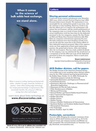 Letters


                                                                Sharing personal achievement
                                                                I read with much surprise and pleasure your December
                                                                2008 issue, which covered Chemical Engineering’s 2008
                                                                Personal Achievement Awards. The nomination is very
                                                                meaningful for me coming from people in my team, and
                                                                the selection is truly humbling. However, I wish to say
                                                                that the efforts put in to improve the performance and
                                                                protect the environment, and the record performances of
                                                                the companies come as a result of team work. Most of the
                                                                actual modification work has been done by the dedicated
                                                                personnel in the two companies, namely See Sen Chemi-
                                                                cal Bhd and Malay-Sino Chemical Industries Sdn Bhd.
                                                                Both are companies with histories spanning 30 years.
                                                                But both companies have been breaking records every
                                                                year for the past few years due to the tireless efforts of
                                                                their dedicated technical personnel. Most of the improve-
                                                                ments are from application of basic good engineering
                                                                practice, like going back to basics, while also looking
                                                                after the environment. This has really yielded dividends
                                                                for the company. I see my selection for the award more as
                                                                a recognition of all the effort put in by all the dedicated
                                                                personnel in these two companies. There is much more
                                                                for us to achieve.
                                                                                                       Shyam Lakshmanan
                                                                        See Sen Chemical Bhd and Malay-Sino Chemical
                                                                                                         Industries Sdn Bhd.


                                                                ACS Rubber division, call for papers
                                                                The Rubber division of the American Chemical Society
                                                                (www.rubber.org) is now accepting online abstract submis-
                                                                sions for the 176th technical meeting being held during
                                                                the Rubber Expo, October 13–15, 2009, Pittsburgh, Pa.
                                                                   Scheduled symposia include the following:
                                                                • Automobile Elastomers and Engineered Products
                                                                • Contributed Sessions
                                                                •  lastomeric Materials: Challenges in Pharmaceutical/
                                                                  E
                                                                  Biomedical Applications
                                                                • Elastomers for Wire  Cable Industry
                                                                • Filler Reinforcement of Rubber
                                                                • Mixing and Processing
                                                                • Natural Rubber and Natural Rubber-based Products
                                                                • New Commercial Developments
                                                                • Rubber Recycling
                                                                • Rubber Science
                                                                • Rubber Testing
                                                                • Science of Rubber Stabilization  Vulcanization
                                                                •  ynthetic Rubbers and Synthetic Rubber-based Products
                                                                  S
                                                                • Thermoplastic Elastomers
                                                                • Tire Technology
                                                                Abstract Deadline: April 10, 2009.


                                                                Postscripts, corrections
                                                                November 2008, Bringing the corrosion resistance of tan-
                                                                talum to off-the-shelf stainless-steel parts, p. 16: In the
                                                                original version, the company location and Website are
                                                                both misspelled. The corrected details are Tantaline (Lyn-
                                                                gby, Denmark; www.tantaline.com).
         Circle 07 on p. 62 or go to adlinks.che.com/23011-07
        6 Chemical Engineering www.che.com February 2009




04_CHE_021509_LET.indd 6                                                                                             1/23/09 8:57:03 AM
 