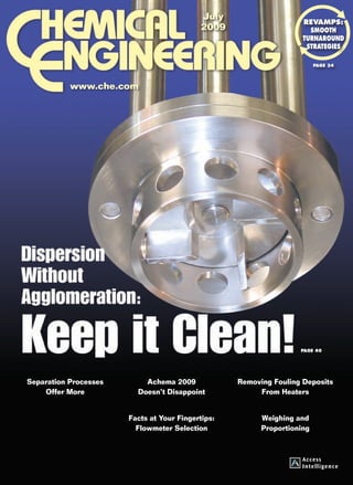 July
                                                                                                                                                     revamps:
                                                                                                                             2009                      Smooth
                                                                                                                                                     turnaround
                                                                                                                                                      strategies

                                                                                                                                                          Page 34




                                                                                               www.che.com

              7
Disperse Difficult Solids • Revamps: Smooth turnaround strategies




                                                                                                                                                    Page 40




                                                                                Separation Processes        Achema 2009             Removing Fouling Deposits
                                                                                    Offer More            Doesn’t Disappoint             From Heaters


                                                                                                        Facts at Your Fingertips:         Weighing and
V ol. 116 No. 7 July 2009




                                                                                                          Flowmeter Selection             Proportioning




                                                                    01_CHE_070109_COV.indd 1                                                              6/23/09 9:39:39 AM
 
