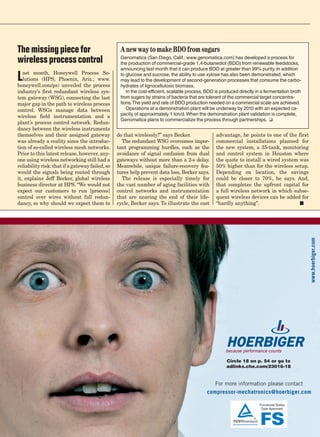 The missing piece for                             A new way to make BDO from sugars
wireless process control                          Genomatica (San Diego, Calif.; www.genomatica.com) has developed a process for
                                                  the production of commercial-grade 1,4-butanediol (BDO) from renewable feedstocks,
                                                  announcing last month that it can produce BDO at greater than 99% purity. In addition

L  ast month, Honeywell Process So-
   lutions (HPS; Phoenix, Ariz.; www.
honeywell.com/ps) unveiled the process
                                                  to glucose and sucrose, the ability to use xylose has also been demonstrated, which
                                                  may lead to the development of second-generation processes that consume the carbo-
                                                  hydrates of lignocellulosic biomass.
industry’s first redundant wireless sys-             In the cost-efficient, scalable process, BDO is produced directly in a fermentation broth
tem gateway (WSG), connecting the last            from sugars by strains of bacteria that are tolerant of the commercial target concentra-
major gap in the path to wireless process         tions. The yield and rate of BDO production needed on a commercial scale are achieved.
control. WSGs manage data between                    Operations at a demonstration plant will be underway by 2010 with an expected ca-
                                                  pacity of approximately 1 ton/d. When the demonstration plant validation is complete,
wireless field instrumentation and a
                                                  Genomatica plans to commercialize the process through partnerships. ❏
plant’s process control network. Redun-
dancy between the wireless instruments
themselves and their assigned gateway            do that wirelessly?” says Becker.                advantage, he points to one of the first
was already a reality since the introduc-          The redundant WSG overcomes impor-             commercial installations planned for
tion of so-called wireless mesh networks.        tant programming hurdles, such as the            the new system, a 35-tank, monitoring
Prior to this latest release, however, any-      avoidance of signal confusion from dual          and control system in Houston where
one using wireless networking still had a        gateways without more than a 2-s delay.          the quote to install a wired system was
reliability risk: that if a gateway failed, so   Meanwhile, unique failure-recovery fea-          50% higher than for the wireless setup.
would the signals being routed through           tures help prevent data loss, Becker says.       Depending on location, the savings
it, explains Jeff Becker, global wireless          The release is especially timely for           could be closer to 70%, he says. And,
business director at HPS. “We would not          the vast number of aging facilities with         that completes the upfront capital for
expect our customers to run [process]            control networks and instrumentation             a full wireless network in which subse-
control over wires without full redun-           that are nearing the end of their life-          quent wireless devices can be added for
dancy, so why should we expect them to           cycle, Becker says. To illustrate the cost       “hardly anything”.	                 ■




                                                                                                                                                 www.hoerbiger.com




                                                                                                       Circle 18 on p. 54 or go to
                                                                                                       adlinks.che.com/23016-18


                                                                                                For more information please contact
                                                                                             compressor-mechatronics@hoerbiger.com
 