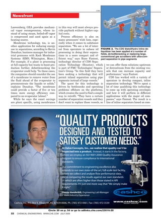 CDS


 Newsfront


Loewenberg, GEA provides mechani-            in this way will most always pro-
cal vapor recompression, where in-           vide payback without higher cap-
stead of using steam, boiled-off vapor       ital costs.
is compressed and used again as a               Process efficiency is also on
heating source.                              many processors’ wish lists, espe-
   Membrane technology, too, is an-          cially when it comes to substance
other application for reducing energy        separation. “We see a lot of inter-
use in separations, according to Kevin       est from operators in subsea oil Figure 2. The CDS StatoilHydro Inline de-
Donahue, business manager for indus-         processing in doing their separa- liquidizer has been applied at a number of
                                                                                  fields, de-bottlenecking or replacing large,
trial processes with Koch Membrane           tions in a more compact and ef- conventional gas scrubbers with ultra-com-
Systems (KMS; Wilmington, Mass.).            ficient way,” says Rune Fantost, pact separation in pipe segments
For example, if a plant is processing        technology director of CDS Sepa-
at full capacity but wants to boost pro-     ration Technology (Houston), which we can offer them solutions upstream
duction further, debottlenecking the         is part of FMC Technologies’ Separa- or downstream from the existing ves-
evaporator could help. “In these cases,      tion’s Group. “In this field they have sels that can increase capacity and
the companies should consider the use        been seeking a technology that will performance,” says Fantost.
of a membrane to remove water from           permit inland separation using pipe           CDS has worked with a variety of
the fluid ahead of the evaporator to         segments instead of large vessels.”        operators to develop compact, inline
preconcentrate the liquids or solids,”          The quest for this technology is separation technology. “We’ve spent a
explains Donahue. “The membrane              driven by bottlenecks and operating lot of time qualifying this technology
could provide a factor of five or ten        problems offshore on the platforms, to come up with operating envelopes
times more energy efficiency com-            which creates the need to find a simple and how it will perform in different
pared to an evaporator [alone].”             way to retrofit. “They have a certain applications with the major oil com-
   While he says the exact savings           number of separation vessels and they panies,” says Fantost. The result is a
are plant specific, using membranes          don’t want to replace those vessels, so line of inline separators based on com-




                                           “QUALITY PRODUCTS
                                              DESIGNED AND TESTED TO
                                              SATISFY CUSTOMER NEEDS.”
                                                At Valve Concepts, Inc., we realize that quality can’t be
                                                inspected into a product. Instead, it starts in the factory,
                                                where we employ an ISO 9001:2000 Quality Assurance
                                                Program to ensure compliance to international
                                                standards.
                                                Our commitment to engineering excellence also
                                                extends to our own state-of-the art, full-scale test facility,
                                                where we collect and analyze flow performance data.
                                                We’re comparing the results against our own standards
                                                — which are often higher than those stated in API
                                                requirements. It’s just one more way that “We simply make
                                                it right.”
                                                Darrin Vanderbilt, Engineering Lab Manager
                                                7 Years Industry Experience

                                                                                                 www.cashco com
   Cashco, Inc., P.O. Box 6, Ellsworth, KS 67439-0006, Ph. (785) 472-4461, Fax: (785) 472-3539            Innovative Solutions



                           Circle 20 on p. 54 or go to adlinks.che.com/23016-20
22 ChemiCal engineering www.Che.Com July 2009
 CAS-179A.indd 1                                                                                                          11/25/08 2:49:35 PM
 