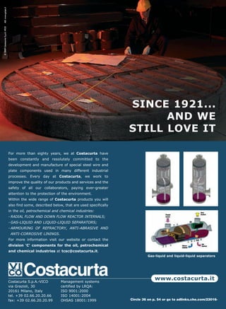 AD: www.gripa.it
© 2009 Costacurta S.p.A.-VICO




                                                                                              SINCE 1921...
                                                                                                    AND WE
                                                                                              STILL LOVE IT

                                For more than eighty years, we at Costacurta have
                                been constantly and resolutely committed to the
                                development and manufacture of special steel wire and
                                plate components used in many different industrial
                                processes. Every day at Costacurta, we work to
                                improve the quality of our products and services and the
                                safety of all our collaborators, paying ever-greater
                                attention to the protection of the environment.
                                Within the wide range of Costacurta products you will
                                also find some, described below, that are used specifically
                                in the oil, petrochemical and chemical industries:
                                - RADIAL FLOW AND DOWN FLOW REACTOR INTERNALS;
                                - GAS-LIQUID AND LIQUID-LIQUID SEPARATORS;
                                - ARMOURING OF REFRACTORY, ANTI-ABRASIVE AND
                                 ANTI-CORROSIVE LININGS.
                                For more information visit our website or contact the
                                division 'C' components for the oil, petrochemical
                                and chemical industries at tcsc@costacurta.it.
                                                                                                       Gas-liquid and liquid-liquid separators




                                Costacurta S.p.A.-VICO        Management systems
                                                                                                            www.costacurta.it
                                via Grazioli, 30              certified by LRQA:
                                20161 Milano, Italy           ISO 9001:2000
                                tel. +39 02.66.20.20.66       ISO 14001:2004
                                fax: +39 02.66.20.20.99       OHSAS 18001:1999                Circle 36 on p. 54 or go to adlinks.che.com/23016-
 