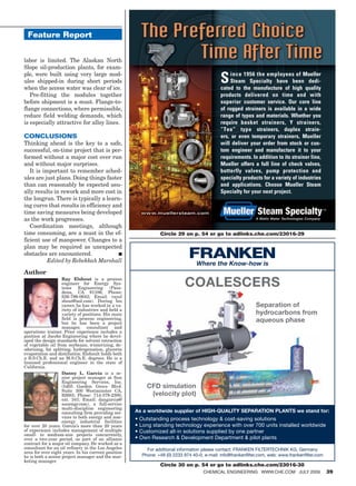 Feature Report


labor is limited. The Alaskan North
Slope oil-production plants, for exam-
ple, were built using very large mod-
ules shipped-in during short periods
when the access water was clear of ice.
                                                                                            S    ince 1956 the employees of Mueller
                                                                                                 Steam Specialty have been dedi-
                                                                                            cated to the manufacture of high quality
   Pre-fitting the modules together                                                         products delivered on time and with
before shipment is a must. Flange-to-                                                       superior customer service. Our core line
flange connections, where permissible,                                                      of rugged strainers is available in a wide
reduce field welding demands, which                                                         range of types and materials. Whether you
is especially attractive for alloy lines.                                                   require basket strainers, Y strainers,
                                                                                            “Tee” type strainers, duplex strain-
CONCLUSIONS                                                                                 ers, or even temporary strainers, Mueller
Thinking ahead is the key to a safe,                                                        will deliver your order from stock or cus-
successful, on-time project that is per-                                                    tom engineer and manufacture it to your
formed without a major cost over run                                                        requirements. In addition to its strainer line,
and without major surprises.                                                                Mueller offers a full line of check valves,
   It is important to remember sched-                                                       butterfly valves, pump protection and
ules are just plans. Doing things faster                                                    specialty products for a variety of industries
than can reasonably be expected usu-                                                        and applications. Choose Mueller Steam
ally results in rework and more cost in                                                     Specialty for your next project.
the longrun. There is typically a learn-
ing curve that results in efficiency and
time saving measures being developed
as the work progresses.                                                                                      A Watts Water Technologies Company

   Coordination meetings, although
time consuming, are a must in the ef-                          Circle 29 on p. 54 or go to adlinks.che.com/23016-29
ficient use of manpower. Changes to a
plan may be required as unexpected
obstacles are encountered.             ■
           Edited by Rebekkah Marshall
                                                                                Where the Know-how is
Author
                    Ray Elshout is a process
                    engineer for Energy Sys-
                    tems Engineering (Pasa-
                                                                           COALESCERS
                    dena, CA 91106; Phone:
                    626-796-0642; Email: rayel
                    shout@aol.com). During his
                    career, he has worked in a va-                                                           Separation of
                    riety of industries and held a
                    variety of positions. His main                                                           hydrocarbons from
                    field is process engineering,
                    but he has been a project
                                                                                                             aqueous phase
                    manager, consultant and
operations trainer. Prior experience includes a
position at Jacobs Engineering where he devel-
oped the design standards for solvent extraction
of vegetable oil from soybeans, winterizing, de-
odorizing, fat splitting, hydrogenation, glycerin
evaporation and distillation. Elshoult holds both
a B.S.Ch.E. and an M.S.Ch.E. degrees. He is a
licensed professional engineer in the state of
California.
                    Danny L. Garcia is a se-
                    nior project manager at Sun
                    Engineering Services, Inc.
                    (5405 Garden Grove Blvd.             CFD simulation
                    Suite 300 Westminster CA,
                    92683; Phone: 714-379-2300,           (velocity plot)
                    ext. 341; Email: dangarcia@
                    sunengr.com), a full-service
                    multi-discipline engineering
                    consulting firm providing ser-   As a worldwide supplier of HIGH-QUALITY SEPARATION PLANTS we stand for:
                    vices to both energy and non-    • Outstanding process technology  cost-saving solutions
                    energy industrial facilities
for over 20 years. Garcia’s more than 20 years       • Long standing technology experience with over 700 units installed worldwide
of experience includes management of multiple        • Customized all-in solutions supplied by one partner
small- to medium-size projects concurrently,
over a two-year period, as part of an alliance       • Own Research  Development Department  pilot plants
contract for a major oil company. He worked as a
consultant for an oil refinery in the Los Angeles        For additional information please contact: FRANKEN FILTERTECHNIK KG, Germany
area for over eight years. In his current position
he is both a senior project manager and the mar-       Phone: +49 (0) 2233 974 40-0, e-mail: info@frankenﬁlter.com, web: www.frankenﬁlter.com
keting manager.
                                                               Circle 30 on p. 54 or go to adlinks.che.com/23016-30
                                                                                    ChemiCal engineering www.Che.Com July 2009                    39
 