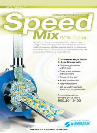 Silverson’s high shear In-Line mixers outperform conventional mixers,
   cutting processing times by up to 90%! And every one of our mixers will
   emulsify, homogenize, solubilize, suspend, disperse          disintegrate
   solids in times superior to any machine on the market while improving your
   product quality, consistency and process efﬁciency.



                                        Silverson High Shear
                                     In-Line Mixers will:
                                     • Eliminate agglomerates
                                       and ﬁsh eyes
                                     • Create stable emulsions
                                       and suspensions
                                     • Reduce particle size
                                     • Rapidly dissolve solids
                                     • Accelerate reactions
                                     • Self-pump at throughputs
                                       from 5 to 50,000 gallons/hour

                                     For more information or
                                     a free trial give us a call @
                                     800.204.6400




                                                      Mixing at the speed of


                                                      silverson.com

Circle 03 on p. 54 or go to adlinks.che.com/23016-
 