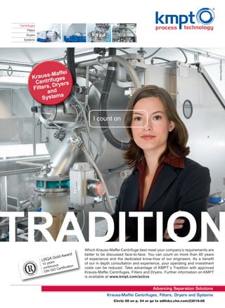 Centrifuges
     Filters
    Dryers
  Systems




                -Maffei
         Krauss fuges
          Centri ryers
                  D
         Filters, d
               an
                    s
             System


                                            I count on




                                        Which Krauss-Maffei Centrifuge best meet your company’s requirements are
                            ward        better to be discussed face-to-face. You can count on more than 80 years
                      Gold A
               LRQArs                   of experience and the dedicated know-how of our engineers. As a beneﬁt
                     a
               10 ye ous                of our in depth consultation and experience, your operating and investment
                                    n
               c ontinu Certiﬁcatio     costs can be reduced. Take advantage of KMPT´s Tradition with approved
                DIN  ISO
                                        Krauss-Maffei Centrifuges, Filters and Dryers. Further information on KMPT
                                        is available at www.kmpt.com/active




                                                        Circle 08 on p. 54 or go to adlinks.che.com/23016-08
 
