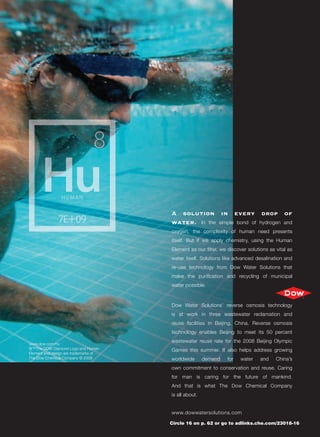 A solution in every drop of
                                       water. In the simple bond of hydrogen and
                                       oxygen, the complexity of human need presents
                                       itself. But if we apply chemistry, using the Human
                                       Element as our ﬁlter, we discover solutions as vital as
                                       water itself. Solutions like advanced desalination and
                                       re-use technology from Dow Water Solutions that
                                       make the puriﬁcation and recycling of municipal
                                       water possible.



                                       Dow Water Solutions’ reverse osmosis technology
                                       is at work in three wastewater reclamation and
                                       reuse facilities in Beijing, China. Reverse osmosis
                                       technology enables Beijing to meet its 50 percent

www.dow.com/hu
                                       wastewater reuse rate for the 2008 Beijing Olympic
®™The DOW Diamond Logo and Human       Games this summer. It also helps address growing
Element and design are trademarks of
The Dow Chemical Company © 2008        worldwide       demand   for   water    and    China’s
                                       own commitment to conservation and reuse. Caring
                                       for man is caring for the future of mankind.
                                       And that is what The Dow Chemical Company
                                       is all about.


                                       www.dowwatersolutions.com

                                       Circle 16 on p. 62 or go to adlinks.che.com/23018-16
 