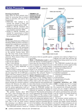 Solids Processing                                                Column C2                            Column C1

                                                                                    Outlet, open only when*

Existing standards                          FIGURE 5. The
Today, there are three primary stan-        elements of the wet
                                            process that is de-
dards for measuring fines in plastic        fined in FEM-2482
pellets or granules, and each is dis-                                      Overflow pipe                               Column head
                                            are shown here
cussed below:
                                                                                                                       Retention
•		 EM-2482:	 Test method to de-
  F
                                                                                                                       sieve*
  termine the content of fines and
  streamers in plastic pellets (1999)                                              Retention
•		 STM	 D	 1921-06: Standard test
  A                                                                                medium                             Contaminated
                                                                                   for fines                          product
  method for particle size (sieve anal-
                                                                                   classification
  ysis) of plastic materials (2006)
•		 STM	 D	 7486-08: Standard test
  A
  method for measurement of fines
  and dust particles on plastic pellets                                                                                Support sieve

  by wet analysis (2008)

FEM-2482                                                                       Column foot
The European Federation of Materials
Handling (FEM) put forth a well-docu-                                                                                         Air
                                                                       Fluid                                                  supply*
mented and comprehensive procedure                                     pump          Throttle                           Air
(FEM-2482) in 1999 to address the                                                    valve                              filter*
ambiguity associated with measuring
fines and streamers in plastic pellets.
In this standard, the fines are defined
                                                                               M                Flowmeter          Throttle valve*
as the particle fraction below 500
µm. The lower limit of this fraction                              * Only if flotation mode 2 is used
depends on the needs of downstream
processes. Three classes of fines were      wet process with two possible operat-               retention sieve shown in Figure 5 is a
proposed, namely:                           ing modes.                                          500-µm wire mesh that prevents the
•	Type	A:	63 to 500 µm                      Mode 1. Fluidization mode is used                   pellets from being carried over to Col-
•	Type	B: 45 to 500 µm                      when the density of washing liquid is               umn C2.
•	Type	C:	20 to 500 µm                      lower than the true density of the pel-               The FEM-2482 standard also pro-
The process schematic for measure-          lets. A retention sieve (Figure 5) is not           vides details on various aspects of the
ment of fines using FEM-2482 is             used in Column C1 during fluidiza-                  measurement process, such as:
shown in Figure 5.                          tion mode. The upward velocity of the               •		 izing	and	configuration	of	
                                                                                                  S
   When it comes to plastic pellets, the    liquid is set according to the Stokes                 the apparatus
typical level of fines in the final prod-   velocity for the largest particle to be             •	Selection	of	classification	screens
uct can range from 10 to 2,000 ppm.         separated. The carryover fraction is                •	Ancillary	equipment
Pellets with fines content in excess of     further classified in Column C2.                    •		 election	of	guidelines	for	
                                                                                                  S
500 ppm are usually deemed “dusty.” It      Mode 2. Flotation mode is used when                   wash liquid
should be noted that the fines fraction     the density of the washing liquid is                •	Test	procedure
below 20 µm is not measured by this         higher than the density of the pellets.             •	Interpretation	of	results	
method, since this ultrafine fraction       Since water is the safe choice as the               •	Error	analysis
passes through the retention medium         washing liquid for most polyolefins pel-            Sampling guidelines per FEM-
(Column C2). However, the ability to        lets whose density is lower than water,             2482). A sample size of 1 L or larger
measure this fraction can be impor-         this mode is most commonly used.                    is recommended for fines analysis.
tant for certain applications (such as         Using the FEM-2482 method, the                   As a general rule of thumb, the maxi-
the manufacture of optical lenses and       agitation and circulation of pellets are            mum size of a sample is dictated by
digital storage media).                     achieved by injecting air bubbles in                the size of the washing column (C1).
   The particle fraction above 500          Column C1. The intensity of circulation             To achieve good dispersion and wash-
µm with a form deviating from the           can be adjusted by the air-flow throttle            ing, the volume of a sample should not
usual pellet shape is defined as the        valve (Figure 5). The authors of this               exceed      half    the    volume     of
streamer content. Streamers are also        article have evaluated numerous alter-              Column C1.
known by numerous other names               natives for mixing and agitation (such                For streamer content analysis con-
— angel hair, floss, snake-skins, rib-      as the use of directional water jets and            ducted using the dry-screening ap-
bons, film or foil. As noted earlier,       agitators) and have concluded that the              proach, the sample volume should be
dry screening is an effective way to        use of air bubbles is the most effective            at least 50 L. Since streamers are not
separate these species from pellets.        means of agitation and recirculation                dispersed homogenously within the
   The FEM-2482 method is based on          of pellets in the wash column. The top              bulk, larger samples are always pre-
26   ChemiCal engineering www.Che.Com September 2009
 