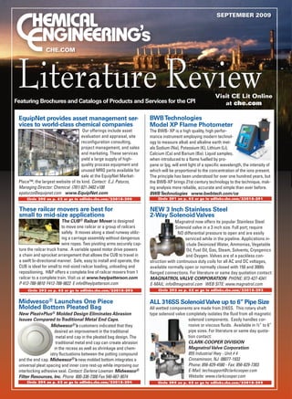 September 2009




                CHe.COm




 Literature Review
Featuring Brochures and Catalogs of Products and Services for the CPI
                                                                                                                 Visit CE Lit Online
                                                                                                                    at che.com

 EquipNet provides asset management ser-                                   BWB Technologies
 vices to world-class chemical companies                                   Model XP Flame Photometer
                                    Our offerings include asset            The BWB- XP is a high quality, high perfor-
                                   evaluation and appraisal, site          mance instrument employing modern technol-
                                   reconfiguration consulting,             ogy to measure alkali and alkaline earth met-
                                   project management, and sales           als Sodium (Na), Potassium (K), Lithium (Li),
                                   and marketing. These services           Calcium (Ca) and Barium (Ba). Liquid samples,
                                   yield a large supply of high-           when introduced to a flame fuelled by pro-
                                   quality process equipment and           pane or lpg, will emit light of a specific wavelength, the intensity of
                                   unused MRO parts available for          which will be proportional to the concentration of the ions present.
                                   sale at the EquipNet Market-            The principle has been understood for over one hundred years, but
 Place™, the largest website of its kind. Contact: E.J. Paturzo,           the BWB-XP brings 21st century technology to the technique, mak-
 Managing Director: Chemical (781) 821-3482 x100                           ing analysis more reliable, accurate and simple than ever before.
 epaturzo@equipnet.com www.EquipNet.com                                    BWB Technologies www.bwbtech.com/ce
     Circle 290 on p. 62 or go to adlinks.che.com/23018-290                    Circle 291 on p. 62 or go to adlinks.che.com/23018-291


 These railcar movers are best for                                         NEW 3 Inch Stainless Steel
 small to mid-size applications                                            2-Way Solenoid Valves
                           The CUB® Railcar Mover is designed                            Magnatrol now offers its popular Stainless Steel
                           to move one railcar or a group of railcars                    Solenoid valve in a 3 inch size. Full port; require
                           safely. It moves along a steel runway utiliz-                  NO differential pressure to open and are easily
                           ing a carriage assembly without dangerous                          serviced while in the pipeline. Applications in-
                           wire ropes. Two pivoting arms securely cap-                         clude Deionized Water, Ammonias, Vegetable
 ture the railcar truck frame. A variable speed motor drive powers                             Oil, Fuel Oil, Gas, Steam, Solvents, Cryogenics
 a chain and sprocket arrangement that allows the CUB to travel in                             and Oxygen. Valves are of a packless con-
 a swift bi-directional manner. Safe, easy to install and operate, the     struction with continuous duty coils for all AC and DC voltages,
 CUB is ideal for small to mid-sized railcar loading, unloading and        available normally open or normally closed with 150 and 300lb
 repositioning. H&P offers a complete line of railcar movers from 1        flanged connections. For literature or same day quotation contact:
 railcar to a complete train. Visit us at www.heylpatterson.com            MAGNATROL VALVE CORPORATION PHONE: 973-427-4341
 P 412-788-9810 F412-788-9822 E info@heylpatterson.com                     E-MAIL: info@magnatrol.com WEB SITE: www.magnatrol.com
      Circle 292 on p. 62 or go to adlinks.che.com/23018-292                   Circle 293 on p. 62 or go to adlinks.che.com/23018-293


 Midwesco® Launches One Piece                                              ALL 316SS Solenoid Valve up to 6” Pipe Size
 Molded Bottom Pleated Bag                                                 All wetted components are made from 316SS. This rotary shaft
 New Pleat+Plus® Molded Design Eliminates Abrasion                         type solenoid valve completely isolates the fluid from all magnetic
 Issues Compared to Traditional Metal End Caps.                                                 solenoid components. Easily handles cor-
                    Midwesco®’s customers indicated that they                                   rosive or viscous fluids. Available in ½” to 6”
                      desired an improvement in the traditional                                 pipe sizes. For literature or same day quota-
                       metal end cap in the pleated bag design. The                             tion contact:
                       traditional metal end cap can create abrasion                            CLARK-COOPER DIVISION
                      in the recess as well as shrinkage and chem-                              Magnatrol Valve Corporation
                   istry fluctuations between the potting compound                              855 Industrial Hwy - Unit # 4
 and the end cap. Midwesco®’s new molded bottom integrates a                                    Cinnaminson, NJ 08077-1933
 universal pleat spacing and inner core rest-up while improving our                             Phone: 856-829-4580 - Fax: 856-829-7303
 interlocking adhesive seal. Contact: Darlene Lowman Midwesco®                                  E-Mail: techsupport@clarkcooper.com
 Filter Resources, Inc. Phone 800-336-7300 Fax 540-667-9074                                     Website: www.clarkcooper.com
     Circle 294 on p. 62 or go to adlinks.che.com/23018-294                    Circle 295 on p. 62 or go to adlinks.che.com/23018-295
 