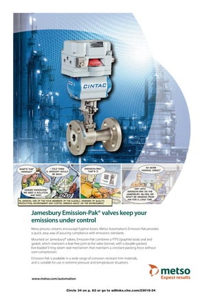 *e. mission. one of the four members of the e.q.p.e.c. (enemies of quality,
production, environment and costs). wreaks havoc on the environment.




           Jamesbury Emission-Pak® valves keep your
           emissions under control
           Many process streams encourage fugitive losses. Metso Automation’s Emission-Pak provides
           a quick, easy way of assuring compliance with emissions standards.
           Mounted on Jamesbury® valves, Emission-Pak combines a PTFE/graphite body seal and
           gasket, which maintains a leak-free joint at the valve bonnet, with a double-packed,
           live-loaded V-ring steam seal mechanism that maintains a constant packing force without
           over-compression.
           Emission-Pak is available in a wide range of corrosion resistant trim materials,
           and is suitable for use in extreme pressure and temperature situations.



           www.metso.com/automation


                                         Circle 34 on p. 62 or go to adlinks.che.com/23018-34
 