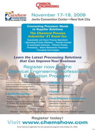 November 17-19, 2009

                           Connecting Processor Needs
                              to Supplier Solutions
                              The Chemical Process
                             Industries’ #1 Event for:
                            Sustainable and Green Process Operations




          Learn the Latest Processing Solutions
             that Can Improve Your Business
       Register now for the
 Chemical Engineering Professional
       Education Program!
A two-day educational program developed by Chemical   Wireless
Engineering Magazine presenting four tracks on
practical solutions for your applications.
The tracks and sessions being offered are:
                                                      Career
  Solids Processing

 Product Quality                                      Cost-Effective Conservation




     Register now and gain insight and information to help your business today!


                                  Register today!
 Visit www.chemshow.com
 