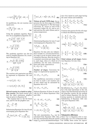 K 1 2                                 V                                                     tion (11a), based on each stage having
         2
  r kF C A 0              Xf           2Xf   1                 k C X                    ln 1      X f Xe
                                                             v F A0 e                                       (6b)   the same volume and conditions.
                        K
                                                                                                                              2

                                 (3c)                        Volume of each CSTR stage. An ex-                          X1          CA2        C Ae C A1         C Ae
                                                                                                                    1
At equilibrium, the net reaction rate                        pression for the first stage of a CSTR                     Xe          C A1       C Ae C A 0        C Ae
equals zero.                                                 is given in Equation (7). The first stage               CA2     C Ae                                       (11a)
                                                             conversion, X1, occurs in each of the
         K 1                                                                                                         C A0    C Ae
0            X e2        2 Xe 1                              successive stages (X2, X3, and so on),
          K                                        (4a)      and each has the same volume and re-                  Continue this process for the nth stage
                                                             action temperature.                                   to obtain the following equations.
Using the quadratic equation, Equa-
tion (4a) is simplified to Equation (4c).                     V1           X1                                                 n
                                                                                                                        X1          C An        C Ae
                                                             vC A 0         r                                (7)    1
     2        2
                   2
                        4 K 1 K                                                                                         Xe          C A0        C Ae
                                                                                                                                                                         (12)
Xe
             2 K 1 K                                         Substituting Equation (5c) into (7) and
                                                 (4b)        rearranging gives Equation (7a).                                  X1                  C An        C Ae
                                                                                                                   n log 1                 log
         1    1        1 K                                   V1 CA 0 kF  X1 X e                                                Xe                  C A0        C Ae
Xe
             K 1 K                                               v      1 X1 X e                            (7a)                                                        (12a)
                                                   (4c)
                                                                                                                              n
                                                             Equation (7a) has only one indepen-                        X1                 Xf      C An        C Ae
The quadratic equation can also be                           dent variable (V1). If each stirred reac-              1               1                                   (12b)
                                                                                                                        Xe                 Xe      C A0        C Ae
used to simplify Equation (3c), result-                      tor stage is to be of equal volume and
ing in Equation (5a).                                        volumetric flowrate, then the result is
                                                             a constant conversion per stage. That                 Total volume of all stages. Substi-
         2    4 41           1 K                             is, each stage, when at a fixed set of                tute Equation (7a) into (13a).
Xf
              2 K 1 K                                        conditions, has the same conversion
                                                                                                                   VT   nV1
                                                       (5)   from each stage, expressed as:                                                                             (13a)
                                                             X1 = X2 = X3... = Xn
         1    1        1 K                                                                                         VT                 V1                        X1 X e
Xf                                                                                                                    kC          n      kC            n
             K 1 K                                           Number of stages. Conversion for                       v F A0            v F A0               1      X1 X e
                                 (5a)                        stage 1 is expressed by equation (8).
The reaction rate expression can then                                                                                                                                   (13b)
be expressed as Equations (5b) and                           X1       C A0       C A1     C A0               (8)    VT
                                                                                                                        k C
(5c).                                                                                                                v F A0
                                                             The equilibrium conversion is based                           C            C Ae                            (13c)
         2
               (
−r = kF CA 0 X e − X f       )                               on time to reach a net reaction rate                      log An
                                                                                                                           C A0         C Ae           X1 X e
                                                 (5b)        of zero, which may be calculated by
                                                             Equation (4b) or (9).                                   log 1        X1 X e          1        X1 X e
         2
                ⎣        (
−r = kF CA 0 Xe ⎡1 − X f X e ⎤
                             ⎦          )
                                                   (5c)      Xe       C A0       C Ae     C A0               (9)   By definition, CAn = CA0(1 – Xf), where
                                                                                                                   Xf is the total conversion in the nth
Stirred reactor in a batch or plug-                          Subtract Equation (9) from (8) and di-                stage or the final desired conversion of
flow reactor. The batch reactor case                         vide by (9) to obtain Equations (10a)                 the plug-flow reactor. By the method
and the ideal continuous plugflow                            and (10b).                                            used to obtain Equation (10), the fol-
case are given in Equation (6).                                                                                    lowing equation is similarly derived.
  The reaction time is t for the batch                                                                      (10)   Substitution of Equation (12b) into
                                                             Xe       X1        C A1     C Ae     C A0
case, and V/v for the plugflow case.                                                                               (13c) gives Equation (13d).
                                                              X e − X1 C A1 − C Ae                                  VT
       = ⌠ dX
 V         Xf
                                                                      =                                                 k C
         ⌡0 −r                                         (6)       Xe     C A 0 − C Ae                       (10a)     v F A0
vC A 0                                                                                                                                                                  (13d)
                                                                                                                      log 1 X f X e                    X1 X e
Substituting Equation (5c) into (6) and                                                C A1     C Ae
                                                             1    X1 X e                                             log 1        X1 X e           1       X1 X e
rearranging, gives Equation (6a).                                                      C A0     C Ae       (10b)

 V                               Xf       dX                 The exit concentration, CA1, can be                   Volumetric efficiency
         (
       k C2 X =
vC A 0 F A 0 e
                   )         ∫   0
                                         (
                                      1 − X f Xe   )         calculated from Equation (10b). Also,                 Since VT/v in Equation (13c) is resi-
                                                             the exit concentration from the second                dence time, as is V/v in Equation (6b),
                                                   (6a)      stage, CA2, can be calculated from Equa-              for CSTRs, these terms are equiva-
                                                                                                 ChemiCal engineering www.Che.Com september 2009                          47
 