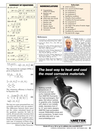 Summary of equatioNS                                                                                                            Subscripts
                                                                  [6]           NomeNclature                         0      Initial conditions
 B D             P S
                                                                                                                 1,2,3      First, second and third stages
                                      2
          M 1                 M 1                     4M 1 K      K             C Concentration,                    A       For component A
 Xe                                                                                moles/unit volume
                                                                                                                     C      For component C
                            2 K 1 K                                             k Reaction rate
                                                                                   constant                         D       For component D
                                          2
                                                                                K Equilibrium constant               e      Equilibrium conditions
             M 1               M 1                    4M 1 K      K
 Xf                                                                             M Initial mole ratio of D/B          f      Overall or final conditions
                              2 K 1 K                                           n Number of stages                   F      Conditions for forward reaction
 2A          G    H                                                                                                 G       For component G
                                                                                 r Reaction rate
         1        1   1 K                                                        t Reaction time                    H       For component H
 Xe                                                                             V Reactor volume                      j     Any stage in the series of reactor stages
              K 1 K                                                                                                  n      The nth stage
                                                                                v Volumetric flowrate
                                                                                X Conversion                         P      For component P
         1        1   1 K
 Xf                                                                                                                  R      Conditions for reverse reaction
                 K 1 K                                                                                               T      The total of all n stages
 C    D          P
                                      2                                  References                                       Author
         M 1               M 1                                                                                                               Ralph Levine is a retired
                                                  4M                     1. Levenspiel, O., “Chemical Reaction Engi-                         chemical engineer currently
         KCB0              KCB0                                             neering,” John Wiley  Sons, Inc., 1962.                         working as a consultant
 Xe                                                                      2. Levine, R., Hydro. Proc., July 1967, pp.                         for plants, design or opera-
                              2                                             158–160.                                                         tions and RD (578 Arbor
                                              2                                                                                              Meadow Dr., Ballwin, Mo.
             M 1               M 1                                       3. Levine, R. A New Design Approach for                             63021; Email: ralphle2000@
                                                      4M                    Backmixed Reactors — Part I, Chem.                               yahoo.com). Levine earned a
             KCB0              KCB0                                         Eng. July 1, 1968, pp. 62–67.                                    B.S.Ch.E. from the City Uni-
 Xf                                                                      4. Levine, R. A New Design Approach for                             versity of New York, and did
                               2                                            Backmixed Reactors — Part II, Chem.                              graduate work at Louisiana
                                                                            Eng. July 29, 1968, pp. 145–150.                                 State University and the Uni-
 2A          P                                                                                                            versity of Delaware. Levine later served as an
                                                  2                      5. Levine, R. A New Design Approach for          engineer for the U.S. Army Chemical Corps. He
 X e 1 KC A 0                 1 KC A 0                 1                    Backmixed Reactors — Part III, Chem.          has worked for DuPont, Cities Service Co., and
                                                                            Eng. Aug 12, 1968, pp. 167–171.               most recently, Columbian Chemical Co. Levine
                                                  2                      6. Levine, R. CSTRs: Bound for Maximum           has filed several U.S. patents during his career,
 Xf      1 KC A 0              1 KC A 0                1                    Conversion, Chem. Eng. Jan. 2009, pp.         and is a published author, with his work fea-
                                                                            30–34.                                        tured in Chemical Engineering and Hydrocar-
                                                                        CPD-5    8/20/07     10:34 AM      Page 1         bon Processing.

V C A 0 kF X e
                           ln 1       X f Xe               (29)
         v
The expression for multiple CSTRs is
given as Equation (30).                                                    The best way to heat and cool
V1 C A 0 kF           X1 X e                               (30)            the most corrosive materials.
    v             1       X 1 Xe

                      n
 1     X1 X e              1       X f Xe
  C An       C Ae                                          (31)
  C A0       C Ae
                                                                           Nothing controls
The volumetric efficiency is found to                                      temperatures of
be Equation (32).                                                          corrosives and high
                                                                           purity materials better
 V           2.303        1        X1 X e                                  than AMETEK fluoropoly-
                                                           (32)
 VT            Xe                 X1 X e                                   mer heat exchangers. Not
                                                                           glass. Not silicon carbide
 log 1           X1 X e
                                                                           or graphite units. Available
The last two cases presented here are                                      with steel or non-metallic
reversible and have only one product.                                      shells, diameters from 3
The differences between these cases                                        to 14 and metric designs,
are the values calculated based on                                         AMETEK heat exchangers
the quadratic equation for both Xe                                         include TEMA/ANSI nozzle and
and Xf. All second order reactions that                                    end connections. To learn more
are reversible and produce one or two                                      call (302) 456-4431 or visit:
products require the quadratic equa-                                       www.ametekfpp.com
tion for the calculation of Xe and Xf for
each case. A summary of these equa-
tions is presented in the box above. ■
              Edited by Kate Torzewski
                                                                                    Circle 27 on p. 62 or go to adlinks.che.com/23018-27
                                                                                                ChemiCal engineering www.Che.Com september 2009                        49
 