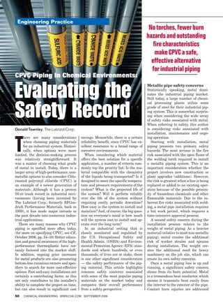 Engineering Practice
                                                                                      No torches, fewer burn
                                                                                     hazards and outstanding
                                                                                        fire characteristics
                                                                                         make CPVC a safe,
                                                                                       effective alternative
                                                                                       for industrial piping
CPVC Piping In Chemical Environments:


Evaluating the                                                                       Metallic pipe safety concerns
                                                                                     Statistically speaking, metal domi-
                                                                                     nates the industrial piping market.
                                                                                     Still today, a large number of chemi-



Safety Record
                                                                                     cal processing plants utilize some
                                                                                     grade of steel for their industrial pip-
                                                                                     ing system. This is somewhat surpris-
                                                                                     ing when considering the wide array
                                                                                     of safety risks associated with metal.
                                                                                     When referring to safety, this author
Donald Townley, The Lubrizol Corp.                                                   is considering risks associated with
                                                                                     installation, maintenance and ongo-



T
      here are many considerations         savings. Meanwhile, there is a certain    ing operation.
      when choosing piping materials       reliability benefit, since CPVC has ex-      Starting with installation, metal
      for an industrial system. Histori-   cellent resistance to a broad range of    piping presents two primary safety
      cally, when options were more        corrosive environments.                   hazards. The most serious is the fire
limited, the decision-making process          When considering which material        risk associated with the open flame of
was relatively straightforward. It         offers the best solution for a specific   the welding torch required to install
was a matter of choosing what grade        application, a number of criteria com-    a metallic piping system. This is an
of metal to install. Today, there is a     monly top the priority list. Is the ma-   important consideration whether the
larger array of high-performance, non-     terial compatible with the chemistry      project involves new construction or
metallic options to also consider. Chlo-   of the liquids being transported? Is it   plant upgrades (additions). However,
rinated polyvinyl chloride (CPVC) is       designed to meet the specific tempera-    the risk is greatest when a line is being
an example of a newer generation of        ture and pressure requirements of the     replaced or added to an existing oper-
materials. Although it has a proven        system? What is the projected life of     ation because of the possible proxim-
50-yr track record in industrial envi-     the system? Will it perform reliably      ity of hazardous chemicals and other
ronments (having been invented by          over the life of the system without       flammable materials. Due to the in-
The Lubrizol Corp., formerly BFGoo-        requiring costly, periodic downtime?      herent fire risks associated with weld-
drich Performance Materials, back in       How easy is the system to install and     ing, a metal pipe installation requires
1959), it has made major inroads in        maintain? And, of course, the big ques-   a hot work permit, which requires a
the past decade into numerous indus-       tion on everyone’s mind is how much       time-intensive approval process.
trial applications.                        will the system cost to install and op-      A second safety concern during the
   There are many reasons why CPVC         erate over the long term?                 installation process relates to the
piping is specified more often today.         In an industrial setting that is       weight of metal piping. As a heavier
(for more on specifying CPVC, see CE,      closely monitored and regulated by        material (relative to most non-metallic
October 2006, pp. 34–38) Better educa-     the U.S. Occupational Safety and          piping), metal creates the additional
tion and general awareness of the high-    Health Admin. (OSHA) and Environ-         risk of worker strains and sprains
performance thermoplastic have cer-        mental Protection Agency (EPA) stan-      during installation. The weight cre-
tainly factored into the market shift.     dards and where hundreds, or even         ates the additional need for heavy
In addition, ongoing price increases       thousands, of lives are at stake, there   machinery on the job site, which can
for metal products are also pressuring     is one other significant consideration    create its own safety concerns.
bottom-line conscious owners and spec-     — the safety performance of the pip-         Once a metal piping line is up and
ifiers to search for more cost-effective   ing material. This article highlights     running, a significant safety concern
options. Fast and easy installations are   common safety concerns associated         stems from its burn potential. Metal
certainly a contributing factor, as this   with some of the most popular piping      is a tremendous heat conductor, which
not only contributes to the installer’s    materials on the market today and         means it transmits heat easily from
ability to complete the project on time,   compares their overall performance        the interior to the exterior of the pipe.
but can also result in significant cost    from a safety perspective.                Contact burn injuries are addressed
50   ChemiCal engineering www.Che.Com september 2009
 