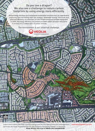 Do you see a dragon?
             We also see a challenge to reduce carbon
            footprints by using energy more efficiently.
      Veolia Energy develops and implements sustainable solutions such as cogeneration
      (capturing and converting heat into energy), renewable energy resources and
       optimized efficiency of customers’ on-site infrastructure and complex equipment.
        In 2008, the energy efficiency we created provided carbon emission reductions
          in excess of 6.2 million tons of carbon dioxide.

                  The environment is our universal challenge.




Learn more about the high-quality energy and facility operations and management           veolianorthamerica.com
services we have implemented for the Galleria Shopping Center in Houston.
                             Circle 09 on p. 62 or go to adlinks.che.com/23018-09
 