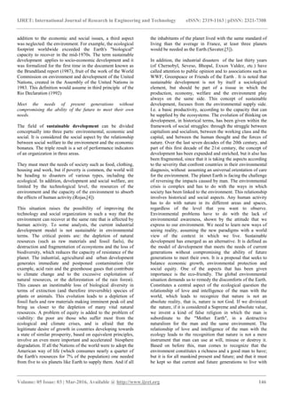 IJRET: International Journal of Research in Engineering and Technology eISSN: 2319-1163 | pISSN: 2321-7308
_______________________________________________________________________________________
Volume: 05 Issue: 03 | Mar-2016, Available @ http://www.ijret.org 146
addition to the economic and social issues, a third aspect
was neglected: the environment. For example, the ecological
footprint worldwide exceeded the Earth's "biological"
capacity to recover in the mid-1970s. The term sustainable
development applies to socio-economic development and it
was formalized for the first time in the document known as
the Brundtland report (1987), fruit of the work of the World
Commission on environment and development of the United
Nations, created in the Assembly of the United Nations in
1983. This definition would assume in third principle of the
Rio Declaration (1992)
Meet the needs of present generations without
compromising the ability of the future to meet their own
needs.
The field of sustainable development can be divided
conceptually into three parts: environmental, economic and
social. It is considered the social aspect by the relationship
between social welfare to the environment and the economic
bonanza. The triple result is a set of performance indicators
of an organization in three areas.
They must meet the needs of society such as food, clothing,
housing and work, but if poverty is common, the world will
be heading to disasters of various types, including the
ecological. In addition, development and social welfare, are
limited by the technological level, the resources of the
environment and the capacity of the environment to absorb
the effects of human activity.(Rojas,[4])
This situation raises the possibility of improving the
technology and social organization in such a way that the
environment can recover at the same rate that is affected by
human activity. To some analysts, the current industrial
development model is not sustainable in environmental
terms. The critical points are: the depletion of natural
resources (such as raw materials and fossil fuels), the
destruction and fragmentation of ecosystems and the loss of
biodiversity, which reduces the capacity of resistance of the
planet. The industrial, agricultural and urban development
generates immediate and postponed contamination (for
example, acid rain and the greenhouse gases that contribute
to climate change and to the excessive exploitation of
natural resources, or the deforestation of the rain forest).
This causes an inestimable loss of biological diversity in
terms of extinction (and therefore irreversible) species of
plants or animals. This evolution leads to a depletion of
fossil fuels and raw materials making imminent peak oil and
bring us closer to the depletion of many vital natural
resources. A problem of equity is added to the problem of
viability: the poor are those who suffer most from the
ecological and climate crises, and is afraid that the
legitimate desire of growth in countries developing towards
a state of similar prosperity, based on equivalent principles,
involve an even more important and accelerated biosphere
degradation. If all the Nations of the world were to adopt the
American way of life (which consumes nearly a quarter of
the Earth's resources for 7% of the population) one needed
from five to six planets like Earth to supply them. And if all
the inhabitants of the planet lived with the same standard of
living than the average in France, at least three planets
would be needed as the Earth.(Savater,[5]).
In addition, the industrial disasters of the last thirty years
(of Chernobyl, Seveso, Bhopal, Exxon Valdez, etc.) have
called attention to public opinion and to associations such as
WWF, Greenpeace or Friends of the Earth . It is noted that
sustainable development is not by itself a sociological
element, but should be part of a tissue in which the
production, economy, welfare and the environment play
always on the same side. This concept of sustainable
development, focuses from the environmental supply side.
I.e. a basic productivity, according to the capacity that can
be supplied by the ecosystems. The evolution of thinking on
development, in historical terms, has been given within the
framework of social struggles: through the struggle between
capitalism and socialism, between the working class and the
capital, and between the human thought and the forces of
nature. Over the last seven decades of the 20th century, and
part of this first decade of the 21st century, the concept of
development has been expanded and enriched, but it also has
been fragmented, since that it is taking the aspects according
to the severity that confront countries in their environmental
diagnosis, without assuming an universal orientation of care
for the environment. The planet Earth is facing the challenge
of reversing the impacts caused by man. The environmental
crisis is complex and has to do with the ways in which
society has been linked to the environment. This relationship
involves historical and social aspects. Any human activity
has to do with nature in its different areas and spaces,
regardless of the level that you want to observe.
Environmental problems have to do with the lack of
environmental awareness, shown by the attitude that we
express to our environment. We need to learn new ways of
seeing reality, assuming the new paradigms with a world
view of the context in which we live. Sustainable
development has emerged as an alternative. It is defined as
the model of development that meets the needs of current
generations without compromising the ability of future
generations to meet their own. It is a proposal that seeks to
balance economic growth, environmental protection and
social equity. One of the aspects that has been given
importance is the eco-friendly. The global environmental
situation demands us to remedy the discomforts of the Earth.
Constitutes a central aspect of the ecological question the
relationship of love and intelligence of the man with the
world, which leads to recognize that nature is not an
absolute reality, that is, nature is not God. If we diviniced
the nature, if it is considered a Supreme and absolute value,
we invent a kind of false religion in which the man is
subordinate to the "Mother Earth", in a destructive
naturalism for the man and the same environment. The
relationship of love and intelligence of the man with the
ecology leads to the recognition that nature is not a mere
instrument that man can use at will, misuse or destroy it.
Based on before this, man comes to recognize that the
environment constitutes a richness and a good man to have;
but it is for all mankind present and future; and that it must
be kept so that current and future generations to live with
 