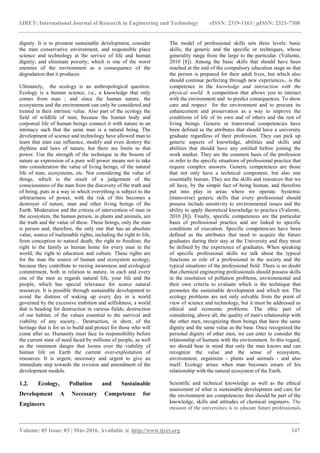 IJRET: International Journal of Research in Engineering and Technology eISSN: 2319-1163 | pISSN: 2321-7308
_______________________________________________________________________________________
Volume: 05 Issue: 03 | Mar-2016, Available @ http://www.ijret.org 147
dignity. It is to promote sustainable development, consider
the man conservative environment, and responsible place
science and technology at the service of life and human
dignity; and eliminate poverty, which is one of the worst
enemies of the environment as a consequence of the
degradation that it produces.
Ultimately, the ecology is an anthropological question.
Ecology is a human science, i.e., a knowledge that only
comes from man ; and since the human nature, the
ecosystems and the environment can only be considered and
treated in their intrinsic value. Also part of the ecology the
field of wildlife of man, because the human body and
corporeal life of human beings connect it with nature in an
intimacy such that the same man is a natural being. The
development of science and technology have allowed man to
learn that man can influence, modify and even destroy the
rhythms and laws of nature; but there are limits to that
power. Use the strength of the technique in the bosom of
nature as expression of a pure will power means not to take
into consideration the value of living beings, of the natural
life of man, ecosystems, etc. Not considering the value of
things, which is the result of a judgement of the
consciousness of the man from the discovery of the truth and
of being, puts in a way in which everything is subject to the
arbitrariness of power, with the risk of this becomes a
destroyer of nature, man and other living beings of the
Earth. Moderation and the criteria of intervention of man in
the ecosystem, the human person, in plants and animals, are
the truth and the value of these. These beings, only the man
is person and, therefore, the only one that has an absolute
value, source of inalienable rights, including the right to life,
from conception to natural death; the right to freedom; the
right to the family as human home for every man in the
world; the right to education and culture. These rights are
for the man the source of human and ecosystem ecology,
because they contribute to raising awareness and ecological
commitment, both in relation to nature, in each and every
one of the men as regards natural life, your life and the
people, which has special relevance for scarce natural
resources. It is possible through sustainable development to
avoid the distress of waking up every day in a world
governed by the excessive ambition and selfishness; a world
that is heading for destruction in various fields; destruction
of our habitat, of the values essential to the survival and
viability of any society... Destruction, in short, of the
heritage that is for us to build and protect for those who will
come after us. Humanity must face its responsibility before
the current state of need faced by millions of people, as well
as the imminent danger that looms over the viability of
human life on Earth the current over-exploitation of
resources. It is urgent, necessary and urgent to give an
immediate step towards the revision and amendment of the
development models.
1.2. Ecology, Pollution and Sustainable
Development A Necessary Competence for
Engineers
The model of professional skills sets three levels: basic
skills, the generic and the specific or techniques, whose
generality range from the large to the particular. (Valiente,
2010 [8]). Among the basic skills that should have been
reached at the end of the compulsory education stage so that
the person is prepared for their adult lives, but which also
should continue perfecting through new experiences., is the
competence in the knowledge and interaction with the
physical world. A competition that allows you to interact
with the environment and to predict consequences. To show
care and respect for the environment and to procure its
enhancement and preservation as a way to improve the
conditions of life of its own and of others and the rest of
living beings. Generic or transversal competencies have
been defined as the attributes that should have a university
graduate regardless of their profession. They can pick up
generic aspects of knowledge, abilities and skills and
abilities that should have any entitled before joining the
work market. They are the common basis of the profession
or refer to the specific situations of professional practice that
require complex answers. Generic competences are those
that not only have a technical component, but also one
essentially human. They are the skills and resources that we
all have, by the simple fact of being human, and therefore
put into play in areas where we operate. Systemic
(transverse) generic skills that every professional should
possess include sensitivity to environmental issues and the
ability to apply theoretical knowledge to practice (Valiente,
2010 [8]). Finally, specific competences are the particular
basis of professional practice and are linked to specific
conditions of execution. Specific competencies have been
defined as the attributes that need to acquire the future
graduates during their stay at the University and they must
be defined by the experience of graduates. When speaking
of specific professional skills we talk about the typical
functions or role of a professional in the society and the
typical situations of the professional field. There is no doubt
that chemical engineering professionals should possess skills
in the resolution of pollution problems, environmental and
their own criteria to evaluate which is the technique that
promotes the sustainable development and which not. The
ecology problems are not only solvable from the point of
view of science and technology, but it must be addressed as
ethical and economic problems. The ethic part of
considering, above all, the quality of man's relationship with
the other men, recognizing them beings that have the same
dignity and the same value as the base. Once recognized the
personal dignity of other men, we can enter to consider the
relationship of humans with the environment. In this regard,
we should bear in mind that only the man knows and can
recognize the value and the sense of ecosystem,
environment, organisms - plants and animals - and also
itself. Ecology arises when man becomes aware of his
relationship with the natural ecosystem of the Earth.
Scientific and technical knowledge as well as the ethical
assessment of what is sustainable development and care for
the environment are competencies that should be part of the
knowledge, skills and attitudes of chemical engineers. The
mission of the universities is to educate future professionals
 