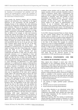 IJRET: International Journal of Research in Engineering and Technology eISSN: 2319-1163 | pISSN: 2321-7308
_______________________________________________________________________________________
Volume: 05 Issue: 03 | Mar-2016, Available @ http://www.ijret.org 148
in chemistry capable of analyzing, identifying and assessing
the limitations of development and undertake work and
original and multidisciplinary research that contributes to
the solution of the problems posed by industrialization and
the conservation of natural resources.
Until recently the chemical industry and its scientists,
engineers and technicians were considered as the biggest
destroyers of the environment, but that perception is
changing because of the emphasis that some pioneering
institutions are doing about sustainable development and the
green chemistry. Moreover in the majority of the schools
and colleges where chemical engineering is taught within
the official curriculum there are subjects such as ecology,
sanitary engineering, environmental engineering, etc. But
that, we believe is not enough, we must raise awareness
among both students and teachers on the importance and
relevance that has the knowledge, skills and good attitudes
about the treatment of industrial waste, energy-saving and
green chemical call for the future of our species. For a world
hungry of energy, the science and the technic offer today
more possibilities than the use of oil, gas and coal. Today
many countries obtain energy from the sun, of the tides,
wind, biomass (fermentation) and rivers (dams). The
atmosphere is essential for life so its alterations have a great
impact in humans and other living beings and, in general,
across the globe. It is an extraordinarily complex
environment and the situation becomes still more
complicated and difficult to study when you add in many
man-made emissions, as it is happening in these last
decades. Contaminated atmosphere can damage people's
health and affect the lives of plants and animals. But, in
addition, the changes that occur in the chemical composition
of the atmosphere can change the climateproducing acid rain
or ozone destroying, all phenomena of a great global
importance. It is understood the urgency of knowing these
processes and take the necessary measures so that there are
no serious situations of humanity and of all life the
biosphere. Since time immemorial, rivers, lakes and seas
collected wastes produced by human activity. The natural
cycle of water has a great capacity of purification. But this
same ease of regeneration of the water, and its apparent
wealth, makes it the usual dump where we throw the waste
produced by our activities. Pesticides, chemical waste,
heavy metals, radioactive waste, etc., are in amounts higher
or lower, when analyzing the waters of the most remote
places in the world. Many waters are contaminated to the
point of making them dangerous to human health, and
harmful to life. The degradation of the water comes from
old, but has been in this century when this problem has
spread to rivers and seas around the world. First it was
rivers, port areas of big cities and industrial zones which
became dirty drains, loaded with chemicals, foam and all
kinds of contaminants. With industrialization and economic
development this problem is has been moving to countries
developing, while major improvements occurred in
developed countries. Soil contamination is the presence of
chemical compounds made by man or other alteration to the
natural soil environment. This contamination usually
appears when on the ground we have either voluntary or
accidental various products such as paper, glass, plastic,
organic materials, solvents, pesticides, hazardous wastes or
radiactive substances among others. Contamination also
occurs to produce a rupture of underground tanks, with the
application of pesticides, leaks from landfills or direct
accumulation of industrial products. The most common
chemicals include derivatives of petroleum, solvents,
pesticides and other heavy metals. This phenomenon is
closely related to the degree of industrialization and
intensity of use of chemicals. With regard to soil
contamination risk is primarily health, directly and to come
into contact with drinking water sources. The delimitation of
the contaminated areas and the resulting cleaning of this are
tasks that consume time and money.
To the IPCC (Intergovernmental Panel on climate change),
the term 'climate change' denotes The warming of the
climate system is unequivocal, as it can be seen already
from the observed increase in global average temperature of
the air and ocean, the widespread snow and ice melting, and
the increase in the global average of the sea level. A change
in the State of the climate (for example, by statistical
analysis) as a result of a change identiﬁable in its properties,
and that persists for an extended period, usually encrypted in
decades or longer periods. It denotes any change in climate
over time, so if it is due to the natural variability as if it is
the result of human activity. Most of the observed increase
in global average temperature since the mid-20th century is
most likely due to the observed increase in the
concentrations of GHG (greenhouse gas) anthropogenic.
2. CHEMICAL ENGINEERING AND THE
TEACHING OF ECONOMIC VALUES.
Many aspects have changed in recent years with the
development of new technologies because the access to
information is much faster, and this last factor has caused
radical changes in the subjects and in the process of teaching
and learning (Gordillo and Osorio, 2003 [3]).
The UNESCO (1998 [7]) stated that it is necessary to
promote a lifelong learning and the construction of adequate
skills to contribute to the economic, social and cultural
development of the society. It also noted that the main tasks
of higher education have been and will continue to be linked
to four of its main functions:
 Generation of new knowledge (research functions).
 The training of highly qualified people (education
function).
 Provide services to society (social function).
 Social criticism (involving ethical function).
We can define education as an educational system that
emphasizes the learning and demonstration of those
competencies (knowledge, skills, attitudes and values) that
are of central importance for the execution of a task,
activity.( Valiente , 2010 [8]).
Skills-based learning offers the training of professionals,
whereas basically training required to transform to a basic
professional preparation, provided by successive majors,
 
