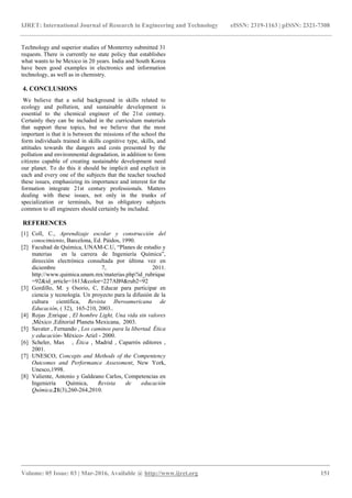 IJRET: International Journal of Research in Engineering and Technology eISSN: 2319-1163 | pISSN: 2321-7308
_______________________________________________________________________________________
Volume: 05 Issue: 03 | Mar-2016, Available @ http://www.ijret.org 151
Technology and superior studies of Monterrey submitted 31
requests. There is currently no state policy that establishes
what wants to be Mexico in 20 years. India and South Korea
have been good examples in electronics and information
technology, as well as in chemistry.
4. CONCLUSIONS
We believe that a solid background in skills related to
ecology and pollution, and sustainable development is
essential to the chemical engineer of the 21st century.
Certainly they can be included in the curriculum materials
that support these topics, but we believe that the most
important is that it is between the missions of the school the
form individuals trained in skills cognitive type, skills, and
attitudes towards the dangers and costs presented by the
pollution and environmental degradation, in addition to form
citizens capable of creating sustainable development need
our planet. To do this it should be implicit and explicit in
each and every one of the subjects that the teacher touched
these issues, emphasizing its importance and interest for the
formation integrate 21st century professionals. Matters
dealing with these issues, not only in the trunks of
specialization or terminals, but as obligatory subjects
common to all engineers should certainly be included.
REFERENCES
[1] Coll, C., Aprendizaje escolar y construcción del
conocimiento, Barcelona, Ed. Páidos, 1990.
[2] Facultad de Química, UNAM-C.U, “Planes de estudio y
materias en la carrera de Ingeniería Química”,
dirección electrónica consultada por última vez en
diciembre 7, 2011.
http://www.quimica.unam.mx/materias.php?id_rubrique
=92&id_article=1613&color=227AB9&rub2=92
[3] Gordillo, M. y Osorio, C, Educar para participar en
ciencia y tecnología. Un proyecto para la difusión de la
cultura científica, Revista Iberoamericana de
Educación, ( 32), 165-210, 2003..
[4] Rojas ,Enrique , El hombre Light, Una vida sin valores
,México ,Editorial Planeta Mexicana, 2003.
[5] Savater , Fernando , Los caminos para la libertad. Ética
y educación- México- Ariel - 2000.
[6] Scheler, Max , Ética , Madrid , Caparrós editores ,
2001.
[7] UNESCO, Concepts and Methods of the Compentency
Outcomes and Performance Assessment, New York,
Unesco,1998.
[8] Valiente, Antonio y Galdeano Carlos, Competencias en
Ingeniería Química, Revista de educación
Química,21(3),260-264,2010.
 