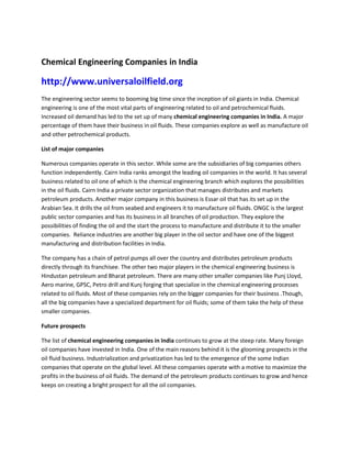 Chemical Engineering Companies in India

http://www.universaloilfield.org
The engineering sector seems to booming big time since the inception of oil giants in India. Chemical
engineering is one of the most vital parts of engineering related to oil and petrochemical fluids.
Increased oil demand has led to the set up of many chemical engineering companies in India. A major
percentage of them have their business in oil fluids. These companies explore as well as manufacture oil
and other petrochemical products.

List of major companies

Numerous companies operate in this sector. While some are the subsidiaries of big companies others
function independently. Cairn India ranks amongst the leading oil companies in the world. It has several
business related to oil one of which is the chemical engineering branch which explores the possibilities
in the oil fluids. Cairn India a private sector organization that manages distributes and markets
petroleum products. Another major company in this business is Essar oil that has its set up in the
Arabian Sea. It drills the oil from seabed and engineers it to manufacture oil fluids. ONGC is the largest
public sector companies and has its business in all branches of oil production. They explore the
possibilities of finding the oil and the start the process to manufacture and distribute it to the smaller
companies. Reliance industries are another big player in the oil sector and have one of the biggest
manufacturing and distribution facilities in India.

The company has a chain of petrol pumps all over the country and distributes petroleum products
directly through its franchisee. The other two major players in the chemical engineering business is
Hindustan petroleum and Bharat petroleum. There are many other smaller companies like Punj Lloyd,
Aero marine, GPSC, Petro drill and Kunj forging that specialize in the chemical engineering processes
related to oil fluids. Most of these companies rely on the bigger companies for their business .Though,
all the big companies have a specialized department for oil fluids; some of them take the help of these
smaller companies.

Future prospects

The list of chemical engineering companies in India continues to grow at the steep rate. Many foreign
oil companies have invested in India. One of the main reasons behind it is the glooming prospects in the
oil fluid business. Industrialization and privatization has led to the emergence of the some Indian
companies that operate on the global level. All these companies operate with a motive to maximize the
profits in the business of oil fluids. The demand of the petroleum products continues to grow and hence
keeps on creating a bright prospect for all the oil companies.
 