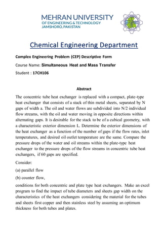 Chemical Engineering Department
Complex Engineering Problem (CEP) Descriptive Form
Course Name: Simultaneous Heat and Mass Transfer
Student : 17CH106
Abstract
The concentric tube heat exchanger is replaced with a compact, plate-type
heat exchanger that consists of a stack of thin metal sheets, separated by N
gaps of width a. The oil and water flows are subdivided into N/2 individual
flow streams, with the oil and water moving in opposite directions within
alternating gaps. It is desirable for the stack to be of a cubical geometry, with
a characteristic exterior dimension L. Determine the exterior dimensions of
the heat exchanger as a function of the number of gaps if the flow rates, inlet
temperatures, and desired oil outlet temperature are the same. Compare the
pressure drops of the water and oil streams within the plate-type heat
exchanger to the pressure drops of the flow streams in concentric tube heat
exchangers, if 60 gaps are specified.
Consider:
(a) parallel flow
(b) counter flow,
conditions for both concentric and plate type heat exchangers. Make an excel
program to find the impact of tube diameters and sheets gap width on the
characteristics of the heat exchangers considering the material for the tubes
and sheets first copper and then stainless steel by assuming an optimum
thickness for both tubes and plates.
 