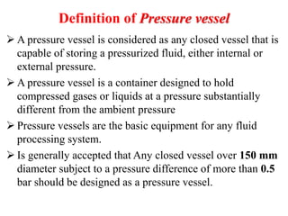 Definition of Pressure vessel
 A pressure vessel is considered as any closed vessel that is
capable of storing a pressurized fluid, either internal or
external pressure.
 A pressure vessel is a container designed to hold
compressed gases or liquids at a pressure substantially
different from the ambient pressure
 Pressure vessels are the basic equipment for any fluid
processing system.
 Is generally accepted that Any closed vessel over 150 mm
diameter subject to a pressure difference of more than 0.5
bar should be designed as a pressure vessel.
 