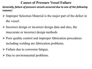 Causes of Pressure Vessel Failure
Generally, failure of pressure vessels occurred due to one of the following
reasons:
 Improper Selection Material is the major part of the defect in
the vessel.
 Incorrect design or incorrect design data and also, the
inaccurate or incorrect design methods
 Poor quality control and improper fabrication procedures
including welding are fabrication problems.
 Failure due to corrosion fatigue.
 Due to environmental problems.
 