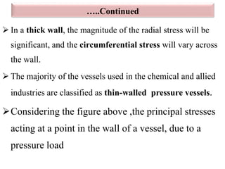…..Continued
 In a thick wall, the magnitude of the radial stress will be
significant, and the circumferential stress will vary across
the wall.
 The majority of the vessels used in the chemical and allied
industries are classified as thin-walled pressure vessels.
Considering the figure above ,the principal stresses
acting at a point in the wall of a vessel, due to a
pressure load
 