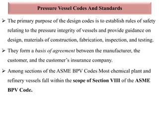 Pressure Vessel Codes And Standards
 The primary purpose of the design codes is to establish rules of safety
relating to the pressure integrity of vessels and provide guidance on
design, materials of construction, fabrication, inspection, and testing.
 They form a basis of agreement between the manufacturer, the
customer, and the customer’s insurance company.
 Among sections of the ASME BPV Codes Most chemical plant and
refinery vessels fall within the scope of Section VIII of the ASME
BPV Code.
 