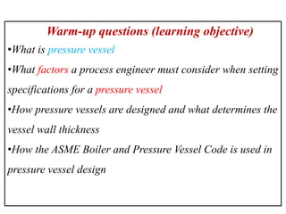 Warm-up questions (learning objective)
•What is pressure vessel
•What factors a process engineer must consider when setting
specifications for a pressure vessel
•How pressure vessels are designed and what determines the
vessel wall thickness
•How the ASME Boiler and Pressure Vessel Code is used in
pressure vessel design
 