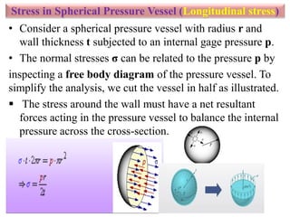 Stress in Spherical Pressure Vessel (Longitudinal stress)
• Consider a spherical pressure vessel with radius r and
wall thickness t subjected to an internal gage pressure p.
• The normal stresses σ can be related to the pressure p by
inspecting a free body diagram of the pressure vessel. To
simplify the analysis, we cut the vessel in half as illustrated.
 The stress around the wall must have a net resultant
forces acting in the pressure vessel to balance the internal
pressure across the cross-section.
 