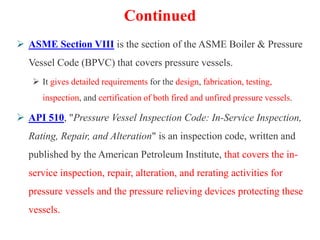Continued
 ASME Section VIII is the section of the ASME Boiler & Pressure
Vessel Code (BPVC) that covers pressure vessels.
 It gives detailed requirements for the design, fabrication, testing,
inspection, and certification of both fired and unfired pressure vessels.
 API 510, "Pressure Vessel Inspection Code: In-Service Inspection,
Rating, Repair, and Alteration" is an inspection code, written and
published by the American Petroleum Institute, that covers the in-
service inspection, repair, alteration, and rerating activities for
pressure vessels and the pressure relieving devices protecting these
vessels.
 