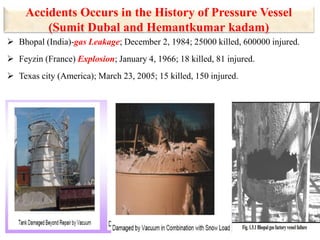 Accidents Occurs in the History of Pressure Vessel
(Sumit Dubal and Hemantkumar kadam)
 Bhopal (India)-gas Leakage; December 2, 1984; 25000 killed, 600000 injured.
 Feyzin (France) Explosion; January 4, 1966; 18 killed, 81 injured.
 Texas city (America); March 23, 2005; 15 killed, 150 injured.
 