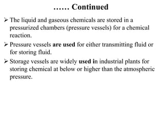 …… Continued
 The liquid and gaseous chemicals are stored in a
pressurized chambers (pressure vessels) for a chemical
reaction.
 Pressure vessels are used for either transmitting fluid or
for storing fluid.
 Storage vessels are widely used in industrial plants for
storing chemical at below or higher than the atmospheric
pressure.
 