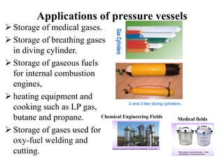 Applications of pressure vessels
 Storage of medical gases.
 Storage of breathing gases
in diving cylinder.
 Storage of gaseous fuels
for internal combustion
engines,
 heating equipment and
cooking such as LP gas,
butane and propane.
 Storage of gases used for
oxy-fuel welding and
cutting.
Medical fields
Chemical Engineering Fields
 