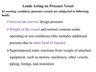 Loads Acting on Pressure Vessel
In working condition, pressure vessels are subjected to following
loads:
Internal or external design pressure
Weight of the vessel and normal contents under
operating or test conditions (this includes additional
pressure due to static head of liquids)
Superimposed static reactions from weight of attached
equipment, such as motors, machinery, other vessels,
piping, linings, and insulation
 