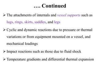 …. Continued
 The attachments of internals and vessel supports such as
lugs, rings, skirts, saddles, and legs
 Cyclic and dynamic reactions due to pressure or thermal
variations or from equipment mounted on a vessel, and
mechanical loadings
 Impact reactions such as those due to fluid shock
 Temperature gradients and differential thermal expansion
 