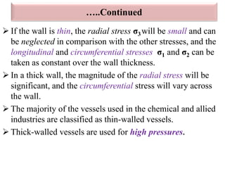  If the wall is thin, the radial stress σ3will be small and can
be neglected in comparison with the other stresses, and the
longitudinal and circumferential stresses σ1 and σ2 can be
taken as constant over the wall thickness.
 In a thick wall, the magnitude of the radial stress will be
significant, and the circumferential stress will vary across
the wall.
 The majority of the vessels used in the chemical and allied
industries are classified as thin-walled vessels.
 Thick-walled vessels are used for high pressures.
…..Continued
 