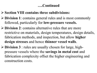 ….Continued
 Section VIII contains three subdivisions:
 Division 1: contains general rules and is most commonly
followed, particularly for low-pressure vessels.
 Division 2: contains alternative rules that are more
restrictive on materials, design temperatures, design details,
fabrication methods, and inspection, but allow higher
design stresses and hence thinner vessel walls.
 Division 3 : rules are usually chosen for large, high-
pressure vessels where the savings in metal cost and
fabrication complexity offset the higher engineering and
construction costs.
 