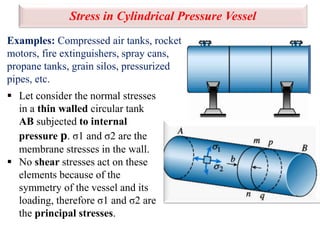 Stress in Cylindrical Pressure Vessel
Examples: Compressed air tanks, rocket
motors, fire extinguishers, spray cans,
propane tanks, grain silos, pressurized
pipes, etc.
 Let consider the normal stresses
in a thin walled circular tank
AB subjected to internal
pressure p. σ1 and σ2 are the
membrane stresses in the wall.
 No shear stresses act on these
elements because of the
symmetry of the vessel and its
loading, therefore σ1 and σ2 are
the principal stresses.
 