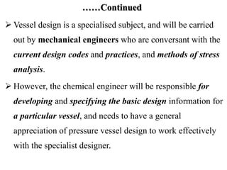 ……Continued
 Vessel design is a specialised subject, and will be carried
out by mechanical engineers who are conversant with the
current design codes and practices, and methods of stress
analysis.
 However, the chemical engineer will be responsible for
developing and specifying the basic design information for
a particular vessel, and needs to have a general
appreciation of pressure vessel design to work effectively
with the specialist designer.
 