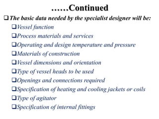 ……Continued
The basic data needed by the specialist designer will be:
Vessel function
Process materials and services
Operating and design temperature and pressure
Materials of construction
Vessel dimensions and orientation
Type of vessel heads to be used
Openings and connections required
Specification of heating and cooling jackets or coils
Type of agitator
Specification of internal fittings
 