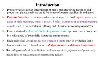 Introduction
 Pressure vessels are an integral part of many manufacturing facilities and
processing plants, enabling the safe storage of pressurized liquids and gases.
 Pressure Vessels are containers which are designed to hold liquids, vapors, or
gases at high pressures, usually above 15 psig. Examples of common pressure
vessels used in the petroleum refining and chemical processing industries
 From industrial boilers and bottles to gasoline tankers pressure vessels operate
in a wide array of potentially hazardous environments.
 Each individual vessel has its own operating limits built in by design that it
has to work under, referred to as its design pressure and design temperature.
 Operating outside of these limits could damage the equipment and potentially
lead to loss of containment or catastrophic failure
 