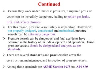 Continued
 Because they work under immense pressures, a ruptured pressure
vessel can be incredibly dangerous, leading to poison gas leaks,
fires, and even explosions
 For this reason, pressure vessel safety is imperative. However if
not properly designed, constructed and maintained, pressure
vessels can be extremely dangerous
 Pressure vessels can be dangerous, and fatal accidents have
occurred in the history of their development and operation. Hence
pressure vessels should be designed and analysed as per
standards.
 There are several standards and practices that cover the
construction, maintenance, and inspection of pressure vessels.
 Among these standards are ASME Section VIII and API 510.
 