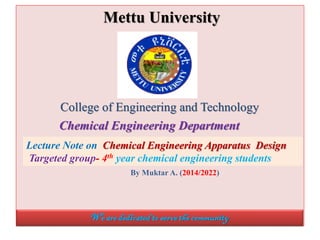 Mettu University
College of Engineering and Technology
Chemical Engineering Department
Lecture Note on Chemical Engineering Apparatus Design
Targeted group- 4th year chemical engineering students
By Muktar A. (2014/2022)
We are dedicatedtoservethecommunity
 