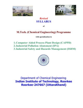Revised
SYLLABUS
of
M.Tech. (Chemical Engineering) Programme
with specialization in
1.Computer Aided Process Plant Design (CAPPD)
2.Industrial Pollution Abatement (IPA)
3.Industrial Safety and Hazards Management (ISHM)
Department of Chemical Engineering
Indian Institute of Technology, Roorkee
Roorkee-247667 (UttaraKhand)
 