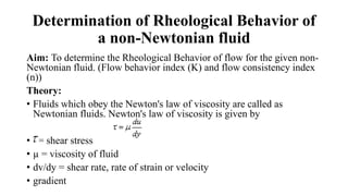 Determination of Rheological Behavior of
a non-Newtonian fluid
Aim: To determine the Rheological Behavior of flow for the given non-
Newtonian fluid. (Flow behavior index (K) and flow consistency index
(n))
Theory:
• Fluids which obey the Newton's law of viscosity are called as
Newtonian fluids. Newton's law of viscosity is given by
• = shear stress
• µ = viscosity of fluid
• dv/dy = shear rate, rate of strain or velocity
• gradient
 