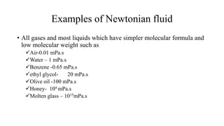 Examples of Newtonian fluid
• All gases and most liquids which have simpler molecular formula and
low molecular weight such as
Air-0.01 mPa.s
Water – 1 mPa.s
Benzene -0.65 mPa.s
ethyl glycol- 20 mPa.s
Olive oil -100 mPa.s
Honey- 104 mPa.s
Molten glass – 1015mPa.s
 